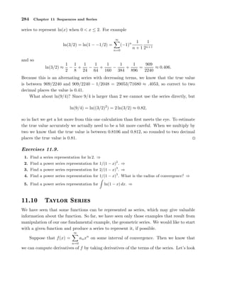 284 Chapter 11 Sequences and Series
series to represent ln(x) when 0 < x ≤ 2. For example
ln(3/2) = ln(1 − −1/2) =
∞
n=0
(−1)n 1
n + 1
1
2n+1
and so
ln(3/2) ≈
1
2
−
1
8
+
1
24
−
1
64
+
1
160
−
1
384
+
1
896
=
909
2240
≈ 0.406.
Because this is an alternating series with decreasing terms, we know that the true value
is between 909/2240 and 909/2240 − 1/2048 = 29053/71680 ≈ .4053, so correct to two
decimal places the value is 0.41.
What about ln(9/4)? Since 9/4 is larger than 2 we cannot use the series directly, but
ln(9/4) = ln((3/2)2
) = 2 ln(3/2) ≈ 0.82,
so in fact we get a lot more from this one calculation than ﬁrst meets the eye. To estimate
the true value accurately we actually need to be a bit more careful. When we multiply by
two we know that the true value is between 0.8106 and 0.812, so rounded to two decimal
places the true value is 0.81.
Exercises 11.9.
1. Find a series representation for ln 2. ⇒
2. Find a power series representation for 1/(1 − x)2
. ⇒
3. Find a power series representation for 2/(1 − x)3
. ⇒
4. Find a power series representation for 1/(1 − x)3
. What is the radius of convergence? ⇒
5. Find a power series representation for ln(1 − x) dx. ⇒
½½º½¼ Ì ÝÐÓÖ Ë Ö ×
We have seen that some functions can be represented as series, which may give valuable
information about the function. So far, we have seen only those examples that result from
manipulation of our one fundamental example, the geometric series. We would like to start
with a given function and produce a series to represent it, if possible.
Suppose that f(x) =
∞
n=0
anxn
on some interval of convergence. Then we know that
we can compute derivatives of f by taking derivatives of the terms of the series. Let’s look
 