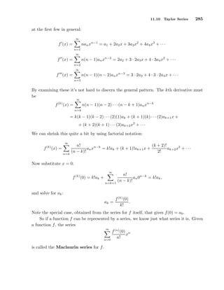 11.10 Taylor Series 285
at the ﬁrst few in general:
f′
(x) =
∞
n=1
nanxn−1
= a1 + 2a2x + 3a3x2
+ 4a4x3
+ · · ·
f′′
(x) =
∞
n=2
n(n − 1)anxn−2
= 2a2 + 3 · 2a3x + 4 · 3a4x2
+ · · ·
f′′′
(x) =
∞
n=3
n(n − 1)(n − 2)anxn−3
= 3 · 2a3 + 4 · 3 · 2a4x + · · ·
By examining these it’s not hard to discern the general pattern. The kth derivative must
be
f(k)
(x) =
∞
n=k
n(n − 1)(n − 2) · · ·(n − k + 1)anxn−k
= k(k − 1)(k − 2) · · ·(2)(1)ak + (k + 1)(k) · · ·(2)ak+1x +
+ (k + 2)(k + 1) · · ·(3)ak+2x2
+ · · ·
We can shrink this quite a bit by using factorial notation:
f(k)
(x) =
∞
n=k
n!
(n − k)!
anxn−k
= k!ak + (k + 1)!ak+1x +
(k + 2)!
2!
ak+2x2
+ · · ·
Now substitute x = 0:
f(k)
(0) = k!ak +
∞
n=k+1
n!
(n − k)!
an0n−k
= k!ak,
and solve for ak:
ak =
f(k)
(0)
k!
.
Note the special case, obtained from the series for f itself, that gives f(0) = a0.
So if a function f can be represented by a series, we know just what series it is. Given
a function f, the series
∞
n=0
f(n)
(0)
n!
xn
is called the Maclaurin series for f.
 