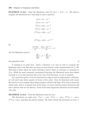 286 Chapter 11 Sequences and Series
EXAMPLE 11.10.1 Find the Maclaurin series for f(x) = 1/(1 − x). We need to
compute the derivatives of f (and hope to spot a pattern).
f(x) = (1 − x)−1
f′
(x) = (1 − x)−2
f′′
(x) = 2(1 − x)−3
f′′′
(x) = 6(1 − x)−4
f(4)
(x) = 4!(1 − x)−5
...
f(n)
(x) = n!(1 − x)−n−1
So
f(n)
(0)
n!
=
n!(1 − 0)−n−1
n!
= 1
and the Maclaurin series is
∞
n=0
1 · xn
=
∞
n=0
xn
,
the geometric series.
A warning is in order here. Given a function f we may be able to compute the
Maclaurin series, but that does not mean we have found a series representation for f. We
still need to know where the series converges, and if, where it converges, it converges to
f(x). While for most commonly encountered functions the Maclaurin series does indeed
converge to f on some interval, this is not true of all functions, so care is required.
As a practical matter, if we are interested in using a series to approximate a function,
we will need some ﬁnite number of terms of the series. Even for functions with messy
derivatives we can compute these using computer software like Sage. If we want to know the
whole series, that is, a typical term in the series, we need a function whose derivatives fall
into a pattern that we can discern. A few of the most important functions are fortunately
very easy.
EXAMPLE 11.10.2 Find the Maclaurin series for sin x.
The derivatives are quite easy: f′
(x) = cos x, f′′
(x) = − sin x, f′′′
(x) = − cos x,
f(4)
(x) = sin x, and then the pattern repeats. We want to know the derivatives at zero: 1,
 
