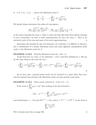 11.10 Taylor Series 287
0, −1, 0, 1, 0, −1, 0,. . ., and so the Maclaurin series is
x −
x3
3!
+
x5
5!
− · · · =
∞
n=0
(−1)n x2n+1
(2n + 1)!
.
We should always determine the radius of convergence:
lim
n→∞
|x|2n+3
(2n + 3)!
(2n + 1)!
|x|2n+1
= lim
n→∞
|x|2
(2n + 3)(2n + 2)
= 0,
so the series converges for every x. Since it turns out that this series does indeed converge
to sin x everywhere, we have a series representation for sin x for every x. Here is an
interactive plot of the sine and some of its series approximations.
Sometimes the formula for the nth derivative of a function f is diﬃcult to discover,
but a combination of a known Maclaurin series and some algebraic manipulation leads
easily to the Maclaurin series for f.
EXAMPLE 11.10.3 Find the Maclaurin series for x sin(−x).
To get from sin x to x sin(−x) we substitute −x for x and then multiply by x. We can
do the same thing to the series for sin x:
x
∞
n=0
(−1)n (−x)2n+1
(2n + 1)!
= x
∞
n=0
(−1)n
(−1)2n+1 x2n+1
(2n + 1)!
=
∞
n=0
(−1)n+1 x2n+2
(2n + 1)!
.
As we have seen, a general power series can be centered at a point other than zero,
and the method that produces the Maclaurin series can also produce such series.
EXAMPLE 11.10.4 Find a series centered at −2 for 1/(1 − x).
If the series is
∞
n=0
an(x + 2)n
then looking at the kth derivative:
k!(1 − x)−k−1
=
∞
n=k
n!
(n − k)!
an(x + 2)n−k
and substituting x = −2 we get k!3−k−1
= k!ak and ak = 3−k−1
= 1/3k+1
, so the series is
∞
n=0
(x + 2)n
3n+1
.
We’ve already seen this, on page 282.
 