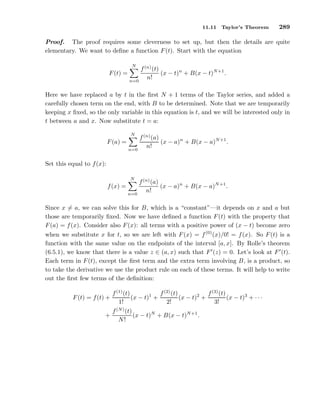 11.11 Taylor’s Theorem 289
Proof. The proof requires some cleverness to set up, but then the details are quite
elementary. We want to deﬁne a function F(t). Start with the equation
F(t) =
N
n=0
f(n)
(t)
n!
(x − t)n
+ B(x − t)N+1
.
Here we have replaced a by t in the ﬁrst N + 1 terms of the Taylor series, and added a
carefully chosen term on the end, with B to be determined. Note that we are temporarily
keeping x ﬁxed, so the only variable in this equation is t, and we will be interested only in
t between a and x. Now substitute t = a:
F(a) =
N
n=0
f(n)
(a)
n!
(x − a)n
+ B(x − a)N+1
.
Set this equal to f(x):
f(x) =
N
n=0
f(n)
(a)
n!
(x − a)n
+ B(x − a)N+1
.
Since x = a, we can solve this for B, which is a “constant”—it depends on x and a but
those are temporarily ﬁxed. Now we have deﬁned a function F(t) with the property that
F(a) = f(x). Consider also F(x): all terms with a positive power of (x − t) become zero
when we substitute x for t, so we are left with F(x) = f(0)
(x)/0! = f(x). So F(t) is a
function with the same value on the endpoints of the interval [a, x]. By Rolle’s theorem
(6.5.1), we know that there is a value z ∈ (a, x) such that F′
(z) = 0. Let’s look at F′
(t).
Each term in F(t), except the ﬁrst term and the extra term involving B, is a product, so
to take the derivative we use the product rule on each of these terms. It will help to write
out the ﬁrst few terms of the deﬁnition:
F(t) = f(t) +
f(1)
(t)
1!
(x − t)1
+
f(2)
(t)
2!
(x − t)2
+
f(3)
(t)
3!
(x − t)3
+ · · ·
+
f(N)
(t)
N!
(x − t)N
+ B(x − t)N+1
.
 