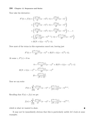 290 Chapter 11 Sequences and Series
Now take the derivative:
F′
(t) = f′
(t) +
f(1)
(t)
1!
(x − t)0
(−1) +
f(2)
(t)
1!
(x − t)1
+
f(2)
(t)
1!
(x − t)1
(−1) +
f(3)
(t)
2!
(x − t)2
+
f(3)
(t)
2!
(x − t)2
(−1) +
f(4)
(t)
3!
(x − t)3
+ . . . +
+
f(N)
(t)
(N − 1)!
(x − t)N−1
(−1) +
f(N+1)
(t)
N!
(x − t)N
+ B(N + 1)(x − t)N
(−1).
Now most of the terms in this expression cancel out, leaving just
F′
(t) =
f(N+1)
(t)
N!
(x − t)N
+ B(N + 1)(x − t)N
(−1).
At some z, F′
(z) = 0 so
0 =
f(N+1)
(z)
N!
(x − z)N
+ B(N + 1)(x − z)N
(−1)
B(N + 1)(x − z)N
=
f(N+1)
(z)
N!
(x − z)N
B =
f(N+1)
(z)
(N + 1)!
.
Now we can write
F(t) =
N
n=0
f(n)
(t)
n!
(x − t)n
+
f(N+1)
(z)
(N + 1)!
(x − t)N+1
.
Recalling that F(a) = f(x) we get
f(x) =
N
n=0
f(n)
(a)
n!
(x − a)n
+
f(N+1)
(z)
(N + 1)!
(x − a)N+1
,
which is what we wanted to show.
It may not be immediately obvious that this is particularly useful; let’s look at some
examples.
 