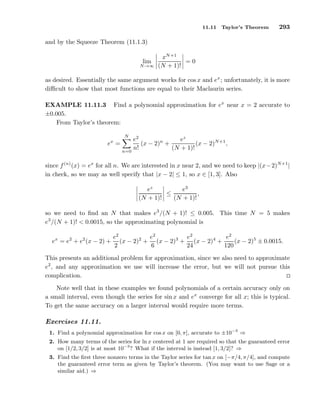 11.11 Taylor’s Theorem 293
and by the Squeeze Theorem (11.1.3)
lim
N→∞
xN+1
(N + 1)!
= 0
as desired. Essentially the same argument works for cos x and ex
; unfortunately, it is more
diﬃcult to show that most functions are equal to their Maclaurin series.
EXAMPLE 11.11.3 Find a polynomial approximation for ex
near x = 2 accurate to
±0.005.
From Taylor’s theorem:
ex
=
N
n=0
e2
n!
(x − 2)n
+
ez
(N + 1)!
(x − 2)N+1
,
since f(n)
(x) = ex
for all n. We are interested in x near 2, and we need to keep |(x−2)N+1
|
in check, so we may as well specify that |x − 2| ≤ 1, so x ∈ [1, 3]. Also
ez
(N + 1)!
≤
e3
(N + 1)!
,
so we need to ﬁnd an N that makes e3
/(N + 1)! ≤ 0.005. This time N = 5 makes
e3
/(N + 1)! < 0.0015, so the approximating polynomial is
ex
= e2
+ e2
(x − 2) +
e2
2
(x − 2)2
+
e2
6
(x − 2)3
+
e2
24
(x − 2)4
+
e2
120
(x − 2)5
± 0.0015.
This presents an additional problem for approximation, since we also need to approximate
e2
, and any approximation we use will increase the error, but we will not pursue this
complication.
Note well that in these examples we found polynomials of a certain accuracy only on
a small interval, even though the series for sin x and ex
converge for all x; this is typical.
To get the same accuracy on a larger interval would require more terms.
Exercises 11.11.
1. Find a polynomial approximation for cos x on [0, π], accurate to ±10−3
⇒
2. How many terms of the series for ln x centered at 1 are required so that the guaranteed error
on [1/2, 3/2] is at most 10−3
? What if the interval is instead [1, 3/2]? ⇒
3. Find the ﬁrst three nonzero terms in the Taylor series for tan x on [−π/4, π/4], and compute
the guaranteed error term as given by Taylor’s theorem. (You may want to use Sage or a
similar aid.) ⇒
 