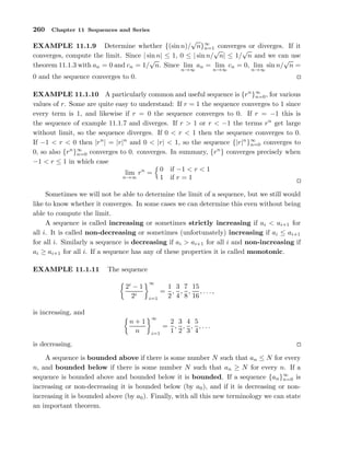 260 Chapter 11 Sequences and Series
EXAMPLE 11.1.9 Determine whether {(sin n)/
√
n}∞
n=1 converges or diverges. If it
converges, compute the limit. Since | sin n| ≤ 1, 0 ≤ | sin n/
√
n| ≤ 1/
√
n and we can use
theorem 11.1.3 with an = 0 and cn = 1/
√
n. Since lim
n→∞
an = lim
n→∞
cn = 0, lim
n→∞
sin n/
√
n =
0 and the sequence converges to 0.
EXAMPLE 11.1.10 A particularly common and useful sequence is {rn
}∞
n=0, for various
values of r. Some are quite easy to understand: If r = 1 the sequence converges to 1 since
every term is 1, and likewise if r = 0 the sequence converges to 0. If r = −1 this is
the sequence of example 11.1.7 and diverges. If r > 1 or r < −1 the terms rn
get large
without limit, so the sequence diverges. If 0 < r < 1 then the sequence converges to 0.
If −1 < r < 0 then |rn
| = |r|n
and 0 < |r| < 1, so the sequence {|r|n
}∞
n=0 converges to
0, so also {rn
}∞
n=0 converges to 0. converges. In summary, {rn
} converges precisely when
−1 < r ≤ 1 in which case
lim
n→∞
rn
=
0 if −1 < r < 1
1 if r = 1
Sometimes we will not be able to determine the limit of a sequence, but we still would
like to know whether it converges. In some cases we can determine this even without being
able to compute the limit.
A sequence is called increasing or sometimes strictly increasing if ai < ai+1 for
all i. It is called non-decreasing or sometimes (unfortunately) increasing if ai ≤ ai+1
for all i. Similarly a sequence is decreasing if ai > ai+1 for all i and non-increasing if
ai ≥ ai+1 for all i. If a sequence has any of these properties it is called monotonic.
EXAMPLE 11.1.11 The sequence
2i
− 1
2i
∞
i=1
=
1
2
,
3
4
,
7
8
,
15
16
, . . .,
is increasing, and
n + 1
n
∞
i=1
=
2
1
,
3
2
,
4
3
,
5
4
, . . .
is decreasing.
A sequence is bounded above if there is some number N such that an ≤ N for every
n, and bounded below if there is some number N such that an ≥ N for every n. If a
sequence is bounded above and bounded below it is bounded. If a sequence {an}∞
n=0 is
increasing or non-decreasing it is bounded below (by a0), and if it is decreasing or non-
increasing it is bounded above (by a0). Finally, with all this new terminology we can state
an important theorem.
 