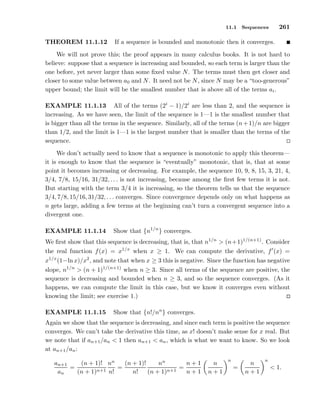 11.1 Sequences 261
THEOREM 11.1.12 If a sequence is bounded and monotonic then it converges.
We will not prove this; the proof appears in many calculus books. It is not hard to
believe: suppose that a sequence is increasing and bounded, so each term is larger than the
one before, yet never larger than some ﬁxed value N. The terms must then get closer and
closer to some value between a0 and N. It need not be N, since N may be a “too-generous”
upper bound; the limit will be the smallest number that is above all of the terms ai.
EXAMPLE 11.1.13 All of the terms (2i
− 1)/2i
are less than 2, and the sequence is
increasing. As we have seen, the limit of the sequence is 1—1 is the smallest number that
is bigger than all the terms in the sequence. Similarly, all of the terms (n+1)/n are bigger
than 1/2, and the limit is 1—1 is the largest number that is smaller than the terms of the
sequence.
We don’t actually need to know that a sequence is monotonic to apply this theorem—
it is enough to know that the sequence is “eventually” monotonic, that is, that at some
point it becomes increasing or decreasing. For example, the sequence 10, 9, 8, 15, 3, 21, 4,
3/4, 7/8, 15/16, 31/32, . . . is not increasing, because among the ﬁrst few terms it is not.
But starting with the term 3/4 it is increasing, so the theorem tells us that the sequence
3/4, 7/8, 15/16, 31/32, . . . converges. Since convergence depends only on what happens as
n gets large, adding a few terms at the beginning can’t turn a convergent sequence into a
divergent one.
EXAMPLE 11.1.14 Show that {n1/n
} converges.
We ﬁrst show that this sequence is decreasing, that is, that n1/n
> (n+1)1/(n+1)
. Consider
the real function f(x) = x1/x
when x ≥ 1. We can compute the derivative, f′
(x) =
x1/x
(1−ln x)/x2
, and note that when x ≥ 3 this is negative. Since the function has negative
slope, n1/n
> (n + 1)1/(n+1)
when n ≥ 3. Since all terms of the sequence are positive, the
sequence is decreasing and bounded when n ≥ 3, and so the sequence converges. (As it
happens, we can compute the limit in this case, but we know it converges even without
knowing the limit; see exercise 1.)
EXAMPLE 11.1.15 Show that {n!/nn
} converges.
Again we show that the sequence is decreasing, and since each term is positive the sequence
converges. We can’t take the derivative this time, as x! doesn’t make sense for x real. But
we note that if an+1/an < 1 then an+1 < an, which is what we want to know. So we look
at an+1/an:
an+1
an
=
(n + 1)!
(n + 1)n+1
nn
n!
=
(n + 1)!
n!
nn
(n + 1)n+1
=
n + 1
n + 1
n
n + 1
n
=
n
n + 1
n
< 1.
 