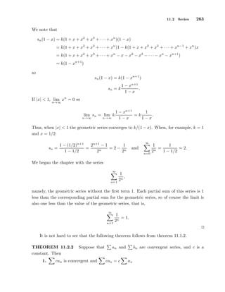 11.2 Series 263
We note that
sn(1 − x) = k(1 + x + x2
+ x3
+ · · · + xn
)(1 − x)
= k(1 + x + x2
+ x3
+ · · · + xn
)1 − k(1 + x + x2
+ x3
+ · · · + xn−1
+ xn
)x
= k(1 + x + x2
+ x3
+ · · · + xn
− x − x2
− x3
− · · · − xn
− xn+1
)
= k(1 − xn+1
)
so
sn(1 − x) = k(1 − xn+1
)
sn = k
1 − xn+1
1 − x
.
If |x| < 1, lim
n→∞
xn
= 0 so
lim
n→∞
sn = lim
n→∞
k
1 − xn+1
1 − x
= k
1
1 − x
.
Thus, when |x| < 1 the geometric series converges to k/(1 − x). When, for example, k = 1
and x = 1/2:
sn =
1 − (1/2)n+1
1 − 1/2
=
2n+1
− 1
2n
= 2 −
1
2n
and
∞
n=0
1
2n
=
1
1 − 1/2
= 2.
We began the chapter with the series
∞
n=1
1
2n
,
namely, the geometric series without the ﬁrst term 1. Each partial sum of this series is 1
less than the corresponding partial sum for the geometric series, so of course the limit is
also one less than the value of the geometric series, that is,
∞
n=1
1
2n
= 1.
It is not hard to see that the following theorem follows from theorem 11.1.2.
THEOREM 11.2.2 Suppose that an and bn are convergent series, and c is a
constant. Then
1. can is convergent and can = c an
 