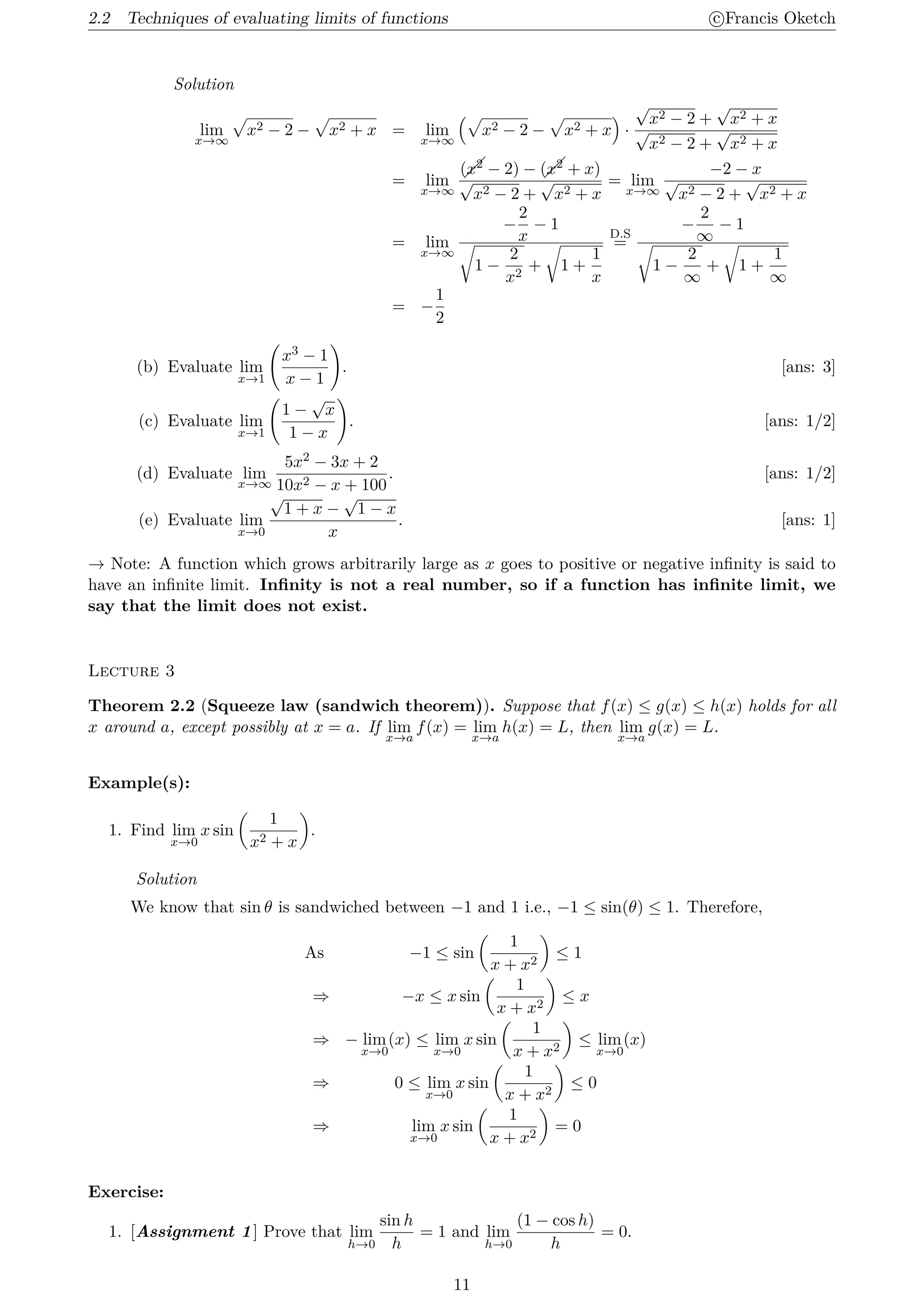 2.2 Techniques of evaluating limits of functions c
⃝Francis Oketch
Solution
lim
x→∞
√
x2 − 2 −
√
x2 + x = lim
x→∞
(√
x2 − 2 −
√
x2 + x
)
·
√
x2 − 2 +
√
x2 + x
√
x2 − 2 +
√
x2 + x
= lim
x→∞
(x2 − 2) − (x2 + x)
√
x2 − 2 +
√
x2 + x
= lim
x→∞
−2 − x
√
x2 − 2 +
√
x2 + x
= lim
x→∞
−
2
x
− 1
√
1 −
2
x2
+
√
1 +
1
x
D.S
=
−
2
∞
− 1
√
1 −
2
∞
+
√
1 +
1
∞
= −
1
2
(b) Evaluate lim
x→1
(
x3 − 1
x − 1
)
. [ans: 3]
(c) Evaluate lim
x→1
(
1 −
√
x
1 − x
)
. [ans: 1/2]
(d) Evaluate lim
x→∞
5x2 − 3x + 2
10x2 − x + 100
. [ans: 1/2]
(e) Evaluate lim
x→0
√
1 + x −
√
1 − x
x
. [ans: 1]
→ Note: A function which grows arbitrarily large as x goes to positive or negative infinity is said to
have an infinite limit. Infinity is not a real number, so if a function has infinite limit, we
say that the limit does not exist.
Lecture 3
Theorem 2.2 (Squeeze law (sandwich theorem)). Suppose that f(x) ≤ g(x) ≤ h(x) holds for all
x around a, except possibly at x = a. If lim
x→a
f(x) = lim
x→a
h(x) = L, then lim
x→a
g(x) = L.
Example(s):
1. Find lim
x→0
x sin
(
1
x2 + x
)
.
Solution
We know that sin θ is sandwiched between −1 and 1 i.e., −1 ≤ sin(θ) ≤ 1. Therefore,
As −1 ≤ sin
(
1
x + x2
)
≤ 1
⇒ −x ≤ x sin
(
1
x + x2
)
≤ x
⇒ − lim
x→0
(x) ≤ lim
x→0
x sin
(
1
x + x2
)
≤ lim
x→0
(x)
⇒ 0 ≤ lim
x→0
x sin
(
1
x + x2
)
≤ 0
⇒ lim
x→0
x sin
(
1
x + x2
)
= 0
Exercise:
1. [Assignment 1] Prove that lim
h→0
sin h
h
= 1 and lim
h→0
(1 − cos h)
h
= 0.
11
 