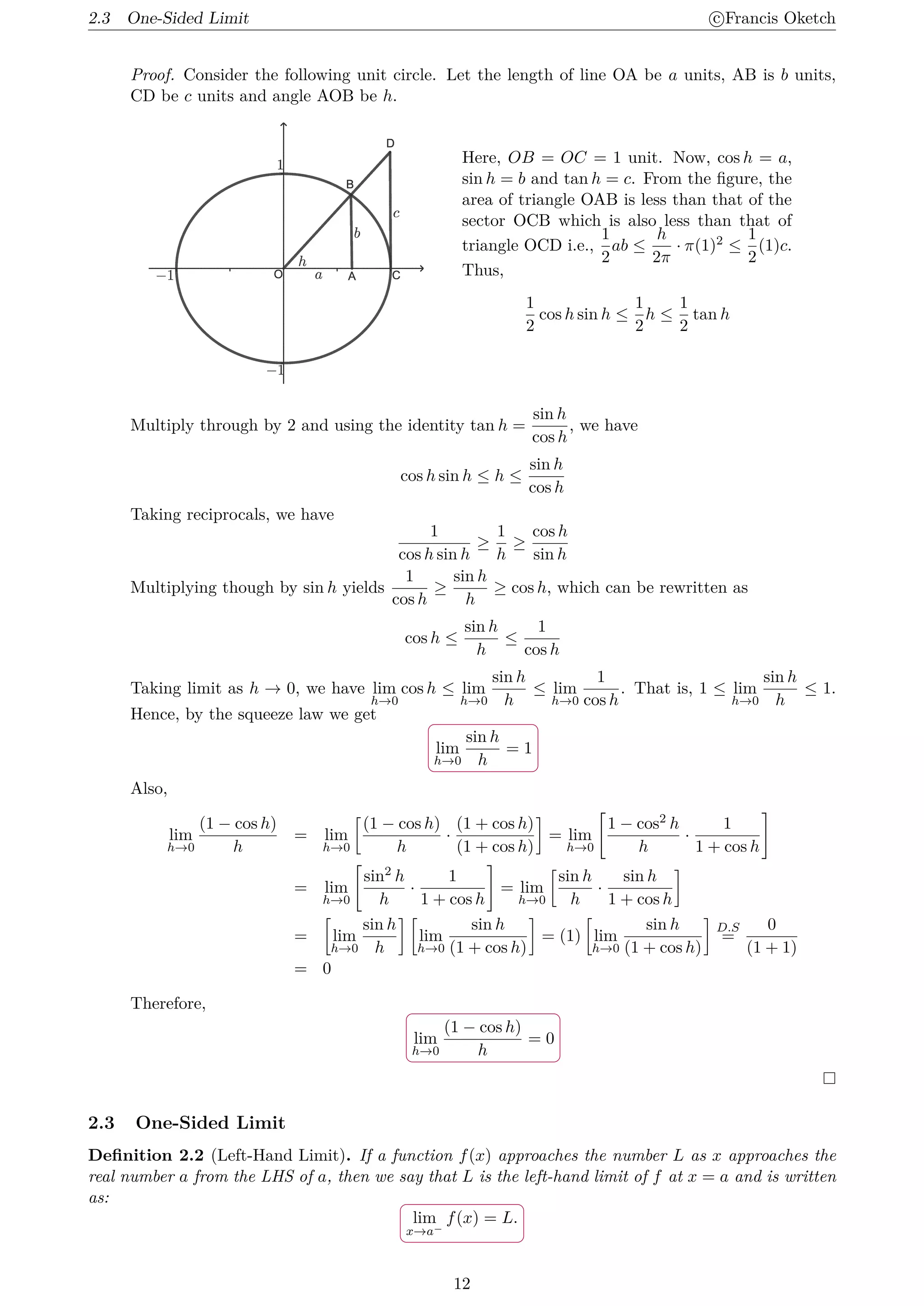 2.3 One-Sided Limit c
⃝Francis Oketch
Proof. Consider the following unit circle. Let the length of line OA be a units, AB is b units,
CD be c units and angle AOB be h.
Here, OB = OC = 1 unit. Now, cos h = a,
sin h = b and tan h = c. From the figure, the
area of triangle OAB is less than that of the
sector OCB which is also less than that of
triangle OCD i.e.,
1
2
ab ≤
h
2π
· π(1)2 ≤
1
2
(1)c.
Thus,
1
2
cos h sin h ≤
1
2
h ≤
1
2
tan h
Multiply through by 2 and using the identity tan h =
sin h
cos h
, we have
cos h sin h ≤ h ≤
sin h
cos h
Taking reciprocals, we have
1
cos h sin h
≥
1
h
≥
cos h
sin h
Multiplying though by sin h yields
1
cos h
≥
sin h
h
≥ cos h, which can be rewritten as
cos h ≤
sin h
h
≤
1
cos h
Taking limit as h → 0, we have lim
h→0
cos h ≤ lim
h→0
sin h
h
≤ lim
h→0
1
cos h
. That is, 1 ≤ lim
h→0
sin h
h
≤ 1.
Hence, by the squeeze law we get
.
.
lim
h→0
sin h
h
= 1
Also,
lim
h→0
(1 − cos h)
h
= lim
h→0
[
(1 − cos h)
h
·
(1 + cos h)
(1 + cos h)
]
= lim
h→0
[
1 − cos2 h
h
·
1
1 + cos h
]
= lim
h→0
[
sin2 h
h
·
1
1 + cos h
]
= lim
h→0
[
sin h
h
·
sin h
1 + cos h
]
=
[
lim
h→0
sin h
h
] [
lim
h→0
sin h
(1 + cos h)
]
= (1)
[
lim
h→0
sin h
(1 + cos h)
]
D.S
=
0
(1 + 1)
= 0
Therefore,
.
.
lim
h→0
(1 − cos h)
h
= 0
2.3 One-Sided Limit
Definition 2.2 (Left-Hand Limit). If a function f(x) approaches the number L as x approaches the
real number a from the LHS of a, then we say that L is the left-hand limit of f at x = a and is written
as:
.
.
lim
x→a−
f(x) = L.
12
 