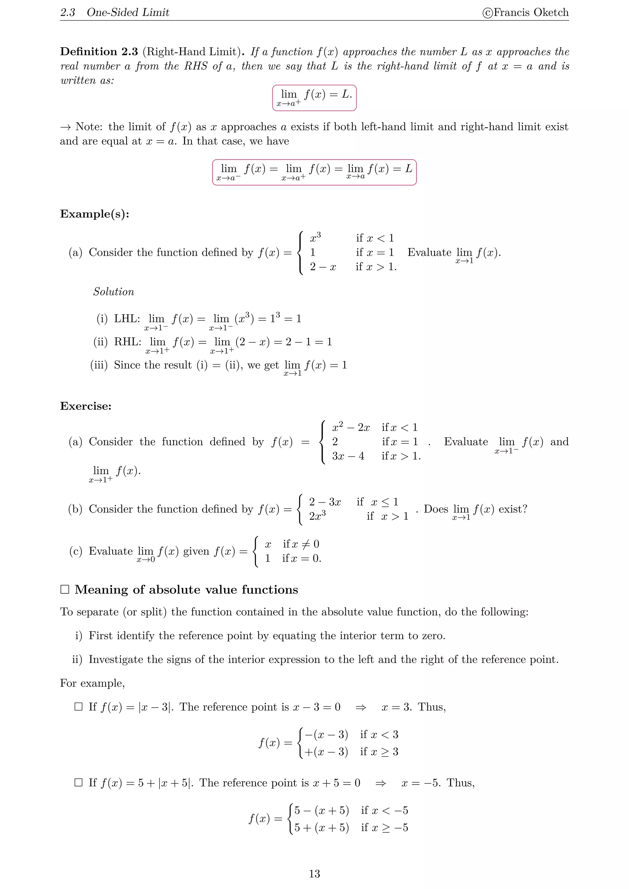 2.3 One-Sided Limit c
⃝Francis Oketch
Definition 2.3 (Right-Hand Limit). If a function f(x) approaches the number L as x approaches the
real number a from the RHS of a, then we say that L is the right-hand limit of f at x = a and is
written as:
.
.
lim
x→a+
f(x) = L.
→ Note: the limit of f(x) as x approaches a exists if both left-hand limit and right-hand limit exist
and are equal at x = a. In that case, we have
.
.
lim
x→a−
f(x) = lim
x→a+
f(x) = lim
x→a
f(x) = L
Example(s):
(a) Consider the function defined by f(x) =





x3 if x  1
1 if x = 1
2 − x if x  1.
Evaluate lim
x→1
f(x).
Solution
(i) LHL: lim
x→1−
f(x) = lim
x→1−
(x3
) = 13
= 1
(ii) RHL: lim
x→1+
f(x) = lim
x→1+
(2 − x) = 2 − 1 = 1
(iii) Since the result (i) = (ii), we get lim
x→1
f(x) = 1
Exercise:
(a) Consider the function defined by f(x) =





x2 − 2x if x  1
2 if x = 1
3x − 4 if x  1.
. Evaluate lim
x→1−
f(x) and
lim
x→1+
f(x).
(b) Consider the function defined by f(x) =
{
2 − 3x if x ≤ 1
2x3 if x  1
. Does lim
x→1
f(x) exist?
(c) Evaluate lim
x→0
f(x) given f(x) =
{
x if x ̸= 0
1 if x = 0.
 Meaning of absolute value functions
To separate (or split) the function contained in the absolute value function, do the following:
i) First identify the reference point by equating the interior term to zero.
ii) Investigate the signs of the interior expression to the left and the right of the reference point.
For example,
 If f(x) = |x − 3|. The reference point is x − 3 = 0 ⇒ x = 3. Thus,
f(x) =
{
−(x − 3) if x  3
+(x − 3) if x ≥ 3
 If f(x) = 5 + |x + 5|. The reference point is x + 5 = 0 ⇒ x = −5. Thus,
f(x) =
{
5 − (x + 5) if x  −5
5 + (x + 5) if x ≥ −5
13
 