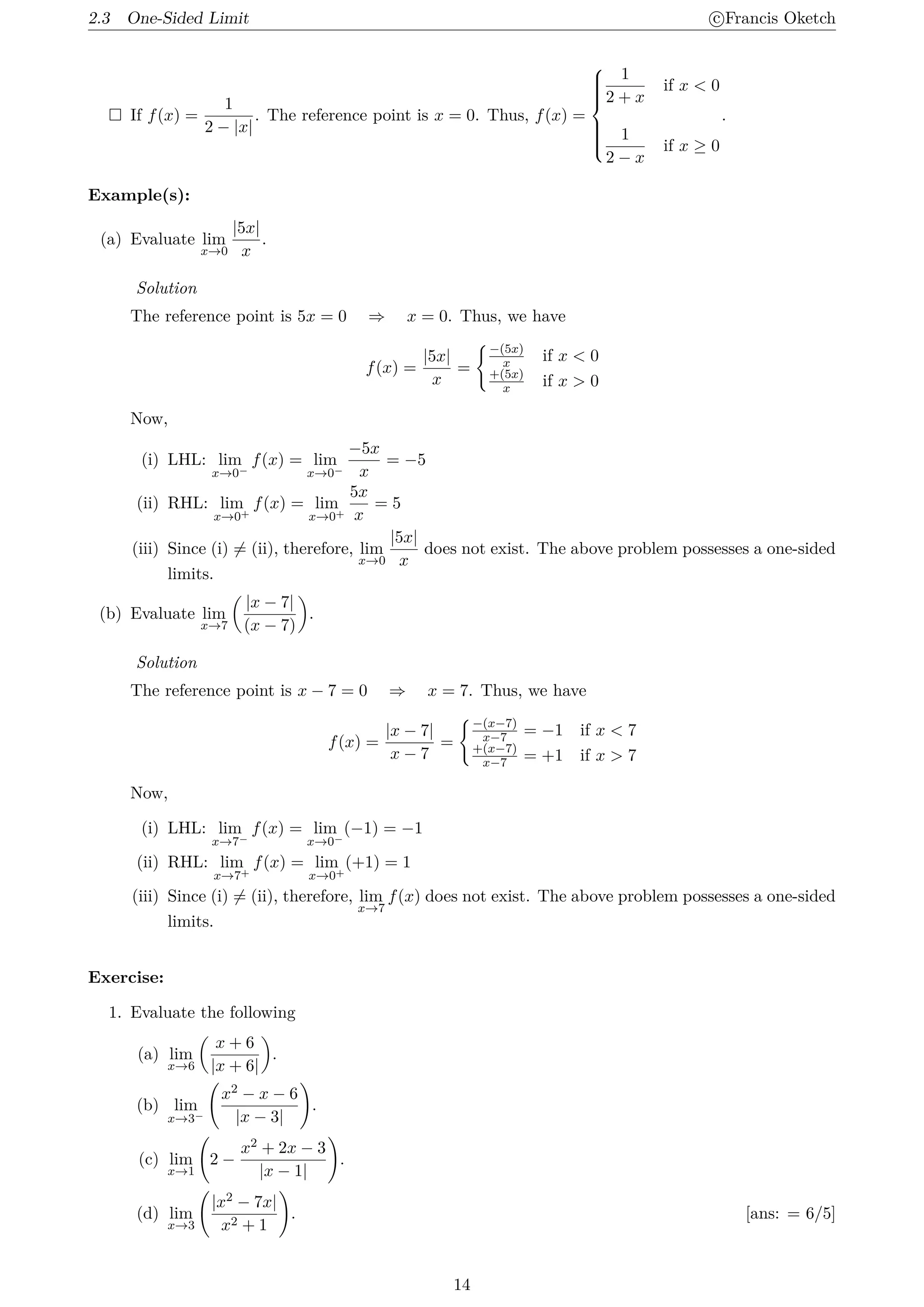 2.3 One-Sided Limit c
⃝Francis Oketch
 If f(x) =
1
2 − |x|
. The reference point is x = 0. Thus, f(x) =











1
2 + x
if x  0
1
2 − x
if x ≥ 0
.
Example(s):
(a) Evaluate lim
x→0
|5x|
x
.
Solution
The reference point is 5x = 0 ⇒ x = 0. Thus, we have
f(x) =
|5x|
x
=
{−(5x)
x if x  0
+(5x)
x if x  0
Now,
(i) LHL: lim
x→0−
f(x) = lim
x→0−
−5x
x
= −5
(ii) RHL: lim
x→0+
f(x) = lim
x→0+
5x
x
= 5
(iii) Since (i) ̸= (ii), therefore, lim
x→0
|5x|
x
does not exist. The above problem possesses a one-sided
limits.
(b) Evaluate lim
x→7
(
|x − 7|
(x − 7)
)
.
Solution
The reference point is x − 7 = 0 ⇒ x = 7. Thus, we have
f(x) =
|x − 7|
x − 7
=
{−(x−7)
x−7 = −1 if x  7
+(x−7)
x−7 = +1 if x  7
Now,
(i) LHL: lim
x→7−
f(x) = lim
x→0−
(−1) = −1
(ii) RHL: lim
x→7+
f(x) = lim
x→0+
(+1) = 1
(iii) Since (i) ̸= (ii), therefore, lim
x→7
f(x) does not exist. The above problem possesses a one-sided
limits.
Exercise:
1. Evaluate the following
(a) lim
x→6
(
x + 6
|x + 6|
)
.
(b) lim
x→3−
(
x2 − x − 6
|x − 3|
)
.
(c) lim
x→1
(
2 −
x2 + 2x − 3
|x − 1|
)
.
(d) lim
x→3
(
|x2 − 7x|
x2 + 1
)
. [ans: = 6/5]
14
 