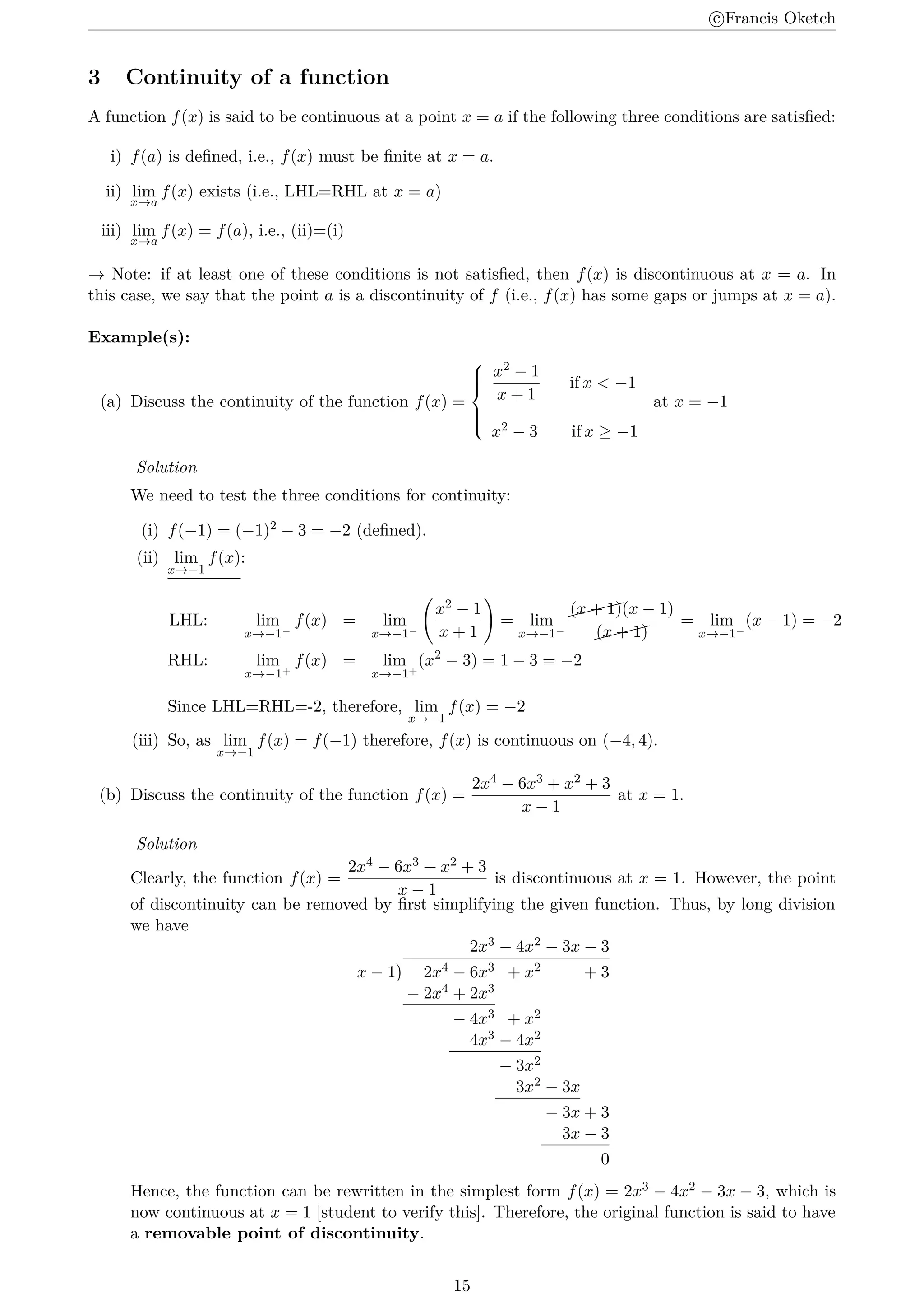 c
⃝Francis Oketch
3 Continuity of a function
A function f(x) is said to be continuous at a point x = a if the following three conditions are satisfied:
i) f(a) is defined, i.e., f(x) must be finite at x = a.
ii) lim
x→a
f(x) exists (i.e., LHL=RHL at x = a)
iii) lim
x→a
f(x) = f(a), i.e., (ii)=(i)
→ Note: if at least one of these conditions is not satisfied, then f(x) is discontinuous at x = a. In
this case, we say that the point a is a discontinuity of f (i.e., f(x) has some gaps or jumps at x = a).
Example(s):
(a) Discuss the continuity of the function f(x) =







x2 − 1
x + 1
if x  −1
x2 − 3 if x ≥ −1
at x = −1
Solution
We need to test the three conditions for continuity:
(i) f(−1) = (−1)2 − 3 = −2 (defined).
(ii) lim
x→−1
f(x):
LHL: lim
x→−1−
f(x) = lim
x→−1−
(
x2 − 1
x + 1
)
= lim
x→−1−


(x + 1)(x − 1)


(x + 1)
= lim
x→−1−
(x − 1) = −2
RHL: lim
x→−1+
f(x) = lim
x→−1+
(x2
− 3) = 1 − 3 = −2
Since LHL=RHL=-2, therefore, lim
x→−1
f(x) = −2
(iii) So, as lim
x→−1
f(x) = f(−1) therefore, f(x) is continuous on (−4, 4).
(b) Discuss the continuity of the function f(x) =
2x4 − 6x3 + x2 + 3
x − 1
at x = 1.
Solution
Clearly, the function f(x) =
2x4 − 6x3 + x2 + 3
x − 1
is discontinuous at x = 1. However, the point
of discontinuity can be removed by first simplifying the given function. Thus, by long division
we have
2x3 − 4x2 − 3x − 3
x − 1
)
2x4 − 6x3 + x2 + 3
− 2x4 + 2x3
− 4x3 + x2
4x3 − 4x2
− 3x2
3x2 − 3x
− 3x + 3
3x − 3
0
Hence, the function can be rewritten in the simplest form f(x) = 2x3 − 4x2 − 3x − 3, which is
now continuous at x = 1 [student to verify this]. Therefore, the original function is said to have
a removable point of discontinuity.
15
 