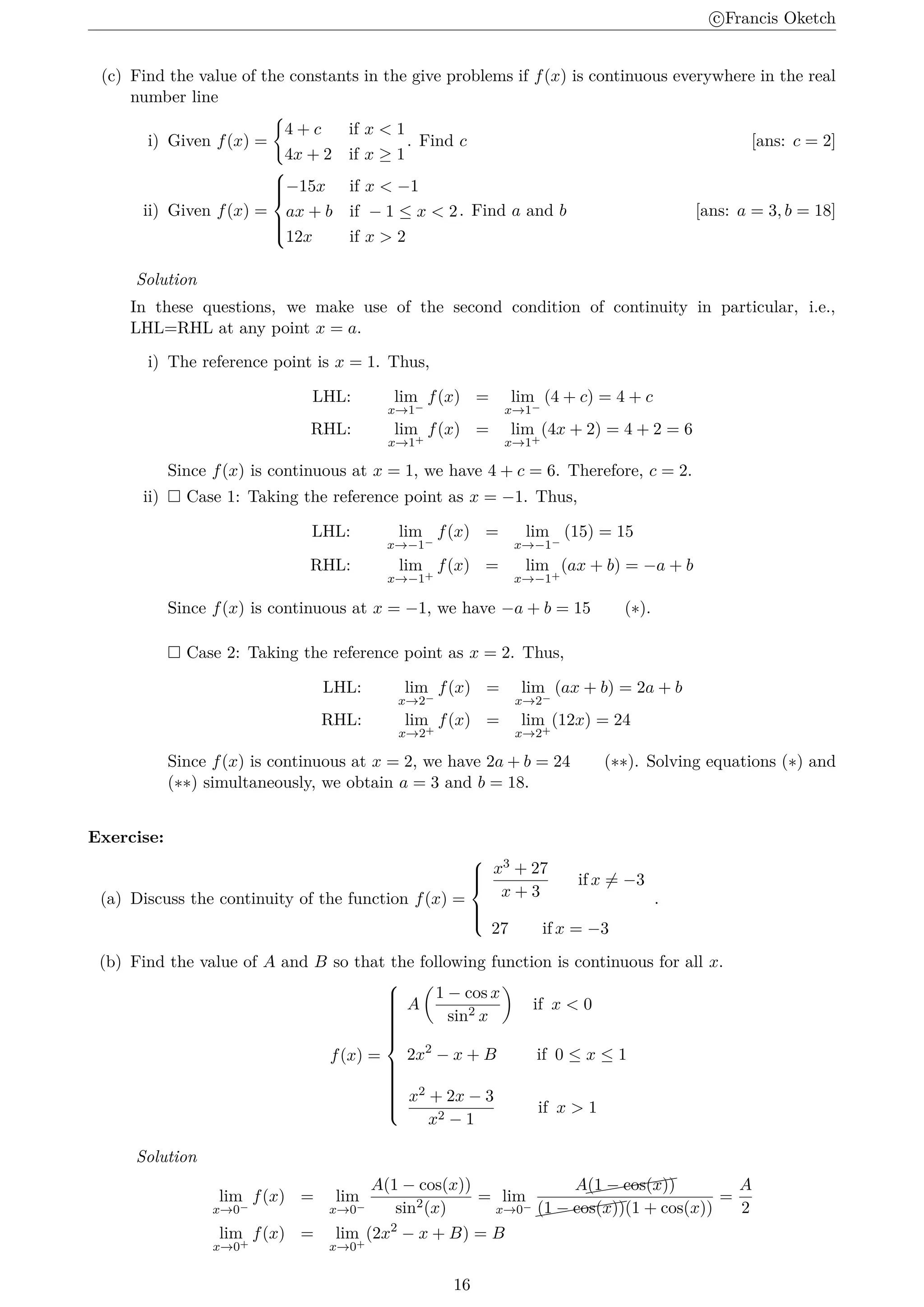 c
⃝Francis Oketch
(c) Find the value of the constants in the give problems if f(x) is continuous everywhere in the real
number line
i) Given f(x) =
{
4 + c if x  1
4x + 2 if x ≥ 1
. Find c [ans: c = 2]
ii) Given f(x) =







−15x if x  −1
ax + b if − 1 ≤ x  2
12x if x  2
. Find a and b [ans: a = 3, b = 18]
Solution
In these questions, we make use of the second condition of continuity in particular, i.e.,
LHL=RHL at any point x = a.
i) The reference point is x = 1. Thus,
LHL: lim
x→1−
f(x) = lim
x→1−
(4 + c) = 4 + c
RHL: lim
x→1+
f(x) = lim
x→1+
(4x + 2) = 4 + 2 = 6
Since f(x) is continuous at x = 1, we have 4 + c = 6. Therefore, c = 2.
ii)  Case 1: Taking the reference point as x = −1. Thus,
LHL: lim
x→−1−
f(x) = lim
x→−1−
(15) = 15
RHL: lim
x→−1+
f(x) = lim
x→−1+
(ax + b) = −a + b
Since f(x) is continuous at x = −1, we have −a + b = 15 (∗).
 Case 2: Taking the reference point as x = 2. Thus,
LHL: lim
x→2−
f(x) = lim
x→2−
(ax + b) = 2a + b
RHL: lim
x→2+
f(x) = lim
x→2+
(12x) = 24
Since f(x) is continuous at x = 2, we have 2a + b = 24 (∗∗). Solving equations (∗) and
(∗∗) simultaneously, we obtain a = 3 and b = 18.
Exercise:
(a) Discuss the continuity of the function f(x) =







x3 + 27
x + 3
if x ̸= −3
27 if x = −3
.
(b) Find the value of A and B so that the following function is continuous for all x.
f(x) =





















A
(
1 − cos x
sin2 x
)
if x  0
2x2
− x + B if 0 ≤ x ≤ 1
x2 + 2x − 3
x2 − 1
if x  1
Solution
lim
x→0−
f(x) = lim
x→0−
A(1 − cos(x))
sin2(x)
= lim
x→0−
A((((((
(1 − cos(x))
((((((
(1 − cos(x))(1 + cos(x))
=
A
2
lim
x→0+
f(x) = lim
x→0+
(2x2
− x + B) = B
16
 