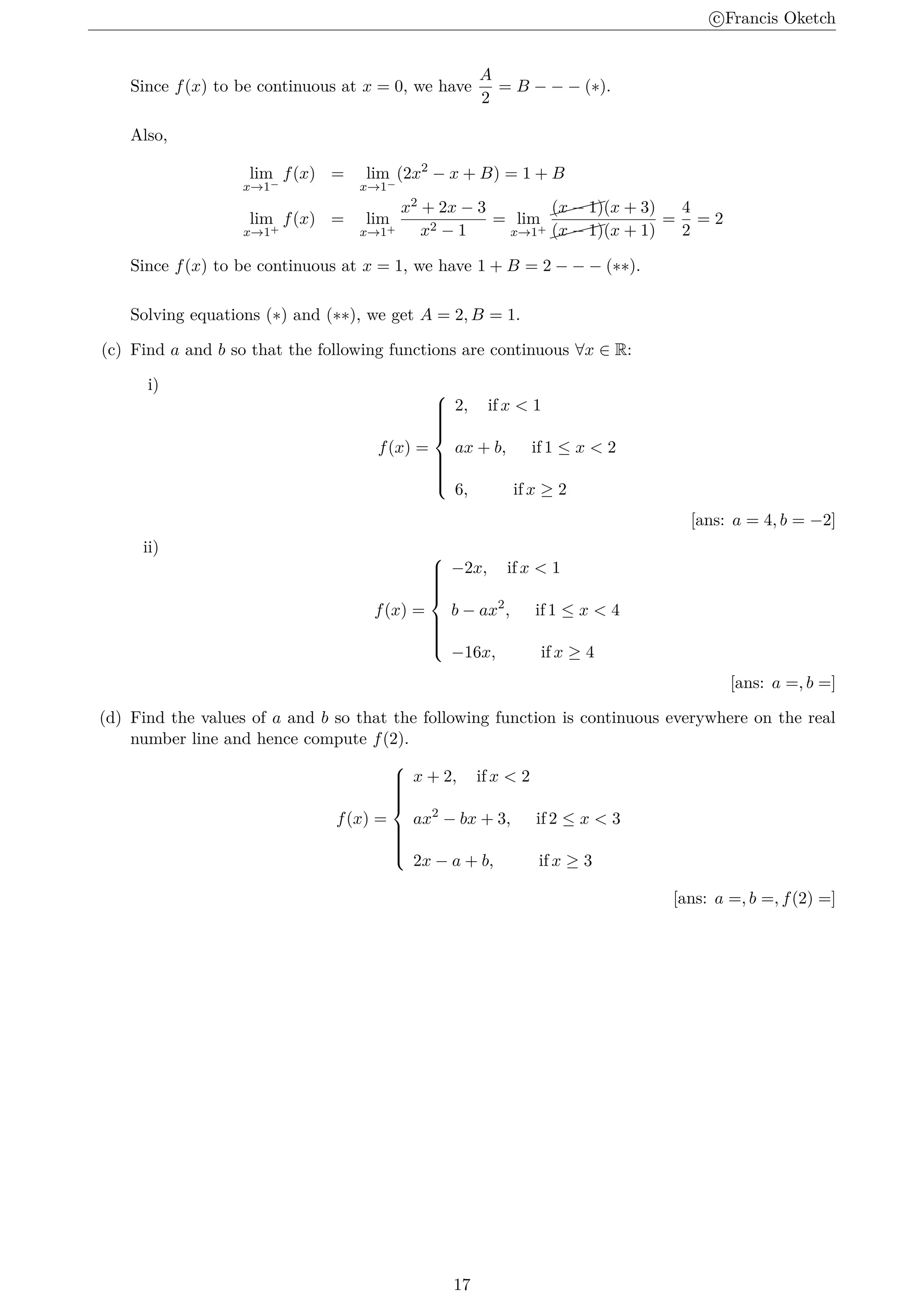 c
⃝Francis Oketch
Since f(x) to be continuous at x = 0, we have
A
2
= B − − − (∗).
Also,
lim
x→1−
f(x) = lim
x→1−
(2x2
− x + B) = 1 + B
lim
x→1+
f(x) = lim
x→1+
x2 + 2x − 3
x2 − 1
= lim
x→1+


(x − 1)(x + 3)


(x − 1)(x + 1)
=
4
2
= 2
Since f(x) to be continuous at x = 1, we have 1 + B = 2 − − − (∗∗).
Solving equations (∗) and (∗∗), we get A = 2, B = 1.
(c) Find a and b so that the following functions are continuous ∀x ∈ R:
i)
f(x) =













2, if x  1
ax + b, if 1 ≤ x  2
6, if x ≥ 2
[ans: a = 4, b = −2]
ii)
f(x) =













−2x, if x  1
b − ax2
, if 1 ≤ x  4
−16x, if x ≥ 4
[ans: a =, b =]
(d) Find the values of a and b so that the following function is continuous everywhere on the real
number line and hence compute f(2).
f(x) =













x + 2, if x  2
ax2
− bx + 3, if 2 ≤ x  3
2x − a + b, if x ≥ 3
[ans: a =, b =, f(2) =]
17
 