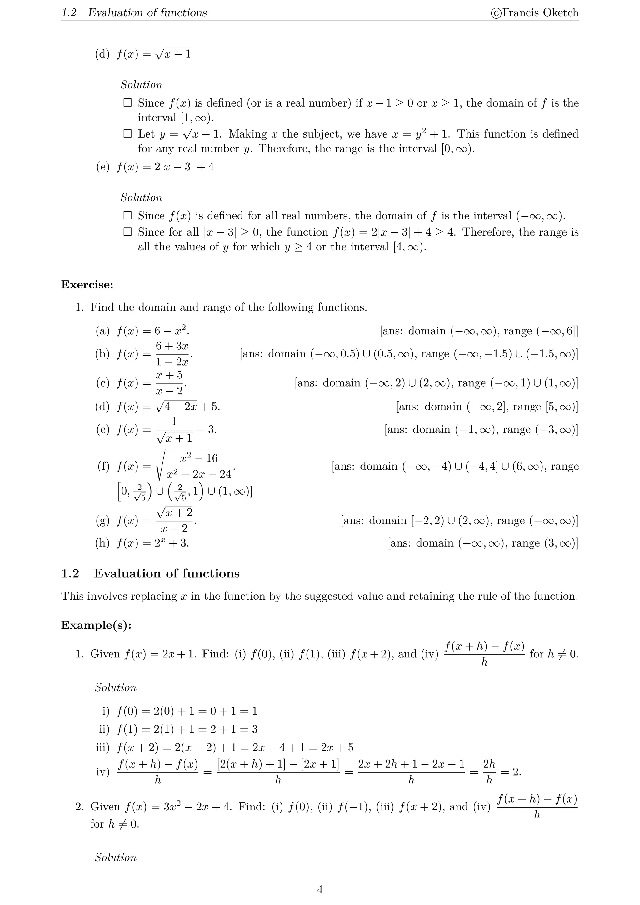 1.2 Evaluation of functions c
⃝Francis Oketch
(d) f(x) =
√
x − 1
Solution
 Since f(x) is defined (or is a real number) if x − 1 ≥ 0 or x ≥ 1, the domain of f is the
interval [1, ∞).
 Let y =
√
x − 1. Making x the subject, we have x = y2 + 1. This function is defined
for any real number y. Therefore, the range is the interval [0, ∞).
(e) f(x) = 2|x − 3| + 4
Solution
 Since f(x) is defined for all real numbers, the domain of f is the interval (−∞, ∞).
 Since for all |x − 3| ≥ 0, the function f(x) = 2|x − 3| + 4 ≥ 4. Therefore, the range is
all the values of y for which y ≥ 4 or the interval [4, ∞).
Exercise:
1. Find the domain and range of the following functions.
(a) f(x) = 6 − x2. [ans: domain (−∞, ∞), range (−∞, 6]]
(b) f(x) =
6 + 3x
1 − 2x
. [ans: domain (−∞, 0.5) ∪ (0.5, ∞), range (−∞, −1.5) ∪ (−1.5, ∞)]
(c) f(x) =
x + 5
x − 2
. [ans: domain (−∞, 2) ∪ (2, ∞), range (−∞, 1) ∪ (1, ∞)]
(d) f(x) =
√
4 − 2x + 5. [ans: domain (−∞, 2], range [5, ∞)]
(e) f(x) =
1
√
x + 1
− 3. [ans: domain (−1, ∞), range (−3, ∞)]
(f) f(x) =
√
x2 − 16
x2 − 2x − 24
. [ans: domain (−∞, −4) ∪ (−4, 4] ∪ (6, ∞), range
[
0, 2
√
5
)
∪
(
2
√
5
, 1
)
∪ (1, ∞)]
(g) f(x) =
√
x + 2
x − 2
. [ans: domain [−2, 2) ∪ (2, ∞), range (−∞, ∞)]
(h) f(x) = 2x + 3. [ans: domain (−∞, ∞), range (3, ∞)]
1.2 Evaluation of functions
This involves replacing x in the function by the suggested value and retaining the rule of the function.
Example(s):
1. Given f(x) = 2x + 1. Find: (i) f(0), (ii) f(1), (iii) f(x + 2), and (iv)
f(x + h) − f(x)
h
for h ̸= 0.
Solution
i) f(0) = 2(0) + 1 = 0 + 1 = 1
ii) f(1) = 2(1) + 1 = 2 + 1 = 3
iii) f(x + 2) = 2(x + 2) + 1 = 2x + 4 + 1 = 2x + 5
iv)
f(x + h) − f(x)
h
=
[2(x + h) + 1] − [2x + 1]
h
=
2x + 2h + 1 − 2x − 1
h
=
2h
h
= 2.
2. Given f(x) = 3x2 − 2x + 4. Find: (i) f(0), (ii) f(−1), (iii) f(x + 2), and (iv)
f(x + h) − f(x)
h
for h ̸= 0.
Solution
4
 