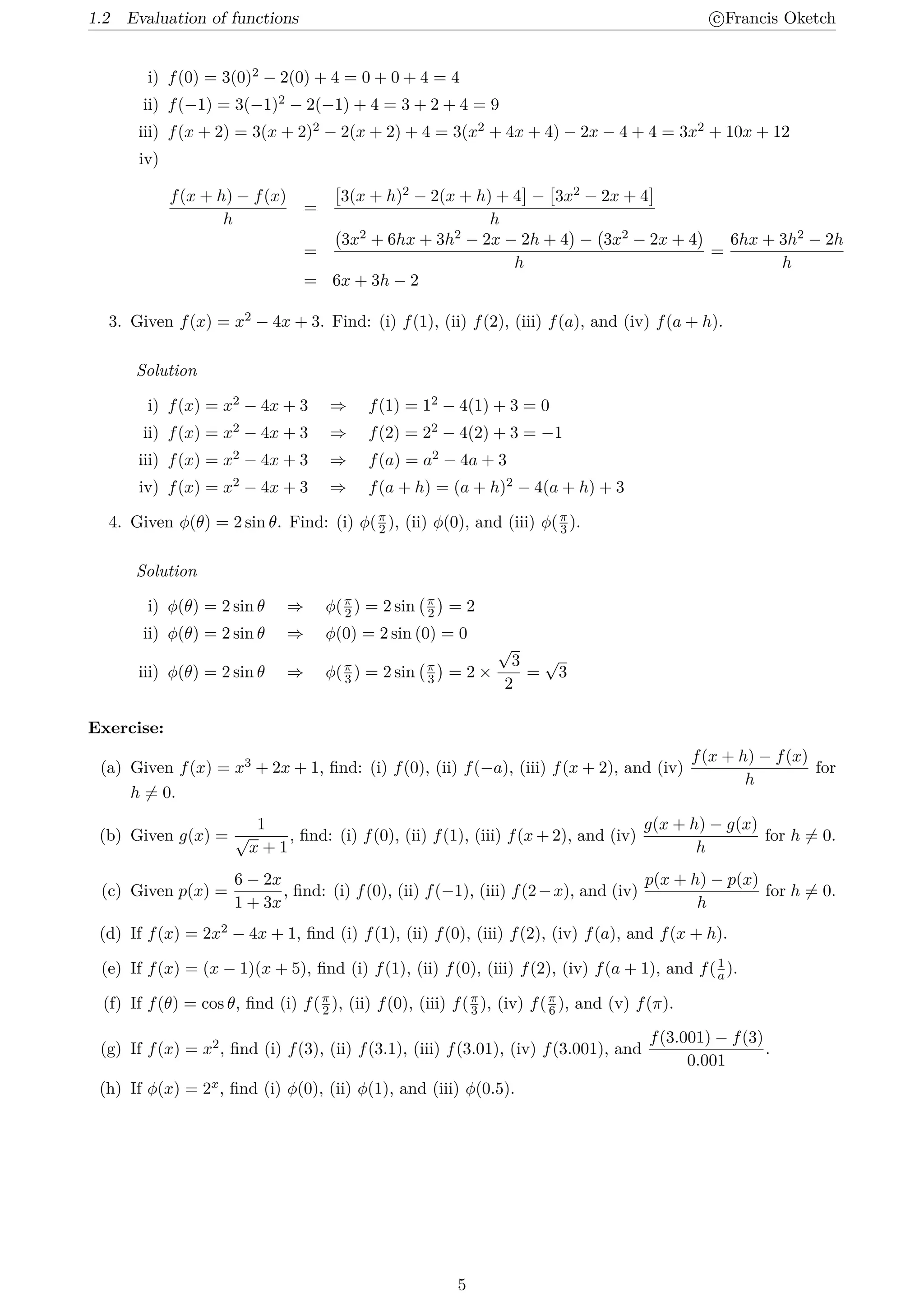 1.2 Evaluation of functions c
⃝Francis Oketch
i) f(0) = 3(0)2 − 2(0) + 4 = 0 + 0 + 4 = 4
ii) f(−1) = 3(−1)2 − 2(−1) + 4 = 3 + 2 + 4 = 9
iii) f(x + 2) = 3(x + 2)2 − 2(x + 2) + 4 = 3(x2 + 4x + 4) − 2x − 4 + 4 = 3x2 + 10x + 12
iv)
f(x + h) − f(x)
h
=
[
3(x + h)2 − 2(x + h) + 4
]
−
[
3x2 − 2x + 4
]
h
=
(
3x2 + 6hx + 3h2 − 2x − 2h + 4
)
−
(
3x2 − 2x + 4
)
h
=
6hx + 3h2 − 2h
h
= 6x + 3h − 2
3. Given f(x) = x2 − 4x + 3. Find: (i) f(1), (ii) f(2), (iii) f(a), and (iv) f(a + h).
Solution
i) f(x) = x2 − 4x + 3 ⇒ f(1) = 12 − 4(1) + 3 = 0
ii) f(x) = x2 − 4x + 3 ⇒ f(2) = 22 − 4(2) + 3 = −1
iii) f(x) = x2 − 4x + 3 ⇒ f(a) = a2 − 4a + 3
iv) f(x) = x2 − 4x + 3 ⇒ f(a + h) = (a + h)2 − 4(a + h) + 3
4. Given ϕ(θ) = 2 sin θ. Find: (i) ϕ(π
2 ), (ii) ϕ(0), and (iii) ϕ(π
3 ).
Solution
i) ϕ(θ) = 2 sin θ ⇒ ϕ(π
2 ) = 2 sin
(π
2
)
= 2
ii) ϕ(θ) = 2 sin θ ⇒ ϕ(0) = 2 sin (0) = 0
iii) ϕ(θ) = 2 sin θ ⇒ ϕ(π
3 ) = 2 sin
(π
3
)
= 2 ×
√
3
2
=
√
3
Exercise:
(a) Given f(x) = x3 + 2x + 1, find: (i) f(0), (ii) f(−a), (iii) f(x + 2), and (iv)
f(x + h) − f(x)
h
for
h ̸= 0.
(b) Given g(x) =
1
√
x + 1
, find: (i) f(0), (ii) f(1), (iii) f(x + 2), and (iv)
g(x + h) − g(x)
h
for h ̸= 0.
(c) Given p(x) =
6 − 2x
1 + 3x
, find: (i) f(0), (ii) f(−1), (iii) f(2−x), and (iv)
p(x + h) − p(x)
h
for h ̸= 0.
(d) If f(x) = 2x2 − 4x + 1, find (i) f(1), (ii) f(0), (iii) f(2), (iv) f(a), and f(x + h).
(e) If f(x) = (x − 1)(x + 5), find (i) f(1), (ii) f(0), (iii) f(2), (iv) f(a + 1), and f(1
a ).
(f) If f(θ) = cos θ, find (i) f(π
2 ), (ii) f(0), (iii) f(π
3 ), (iv) f(π
6 ), and (v) f(π).
(g) If f(x) = x2, find (i) f(3), (ii) f(3.1), (iii) f(3.01), (iv) f(3.001), and
f(3.001) − f(3)
0.001
.
(h) If ϕ(x) = 2x, find (i) ϕ(0), (ii) ϕ(1), and (iii) ϕ(0.5).
5
 