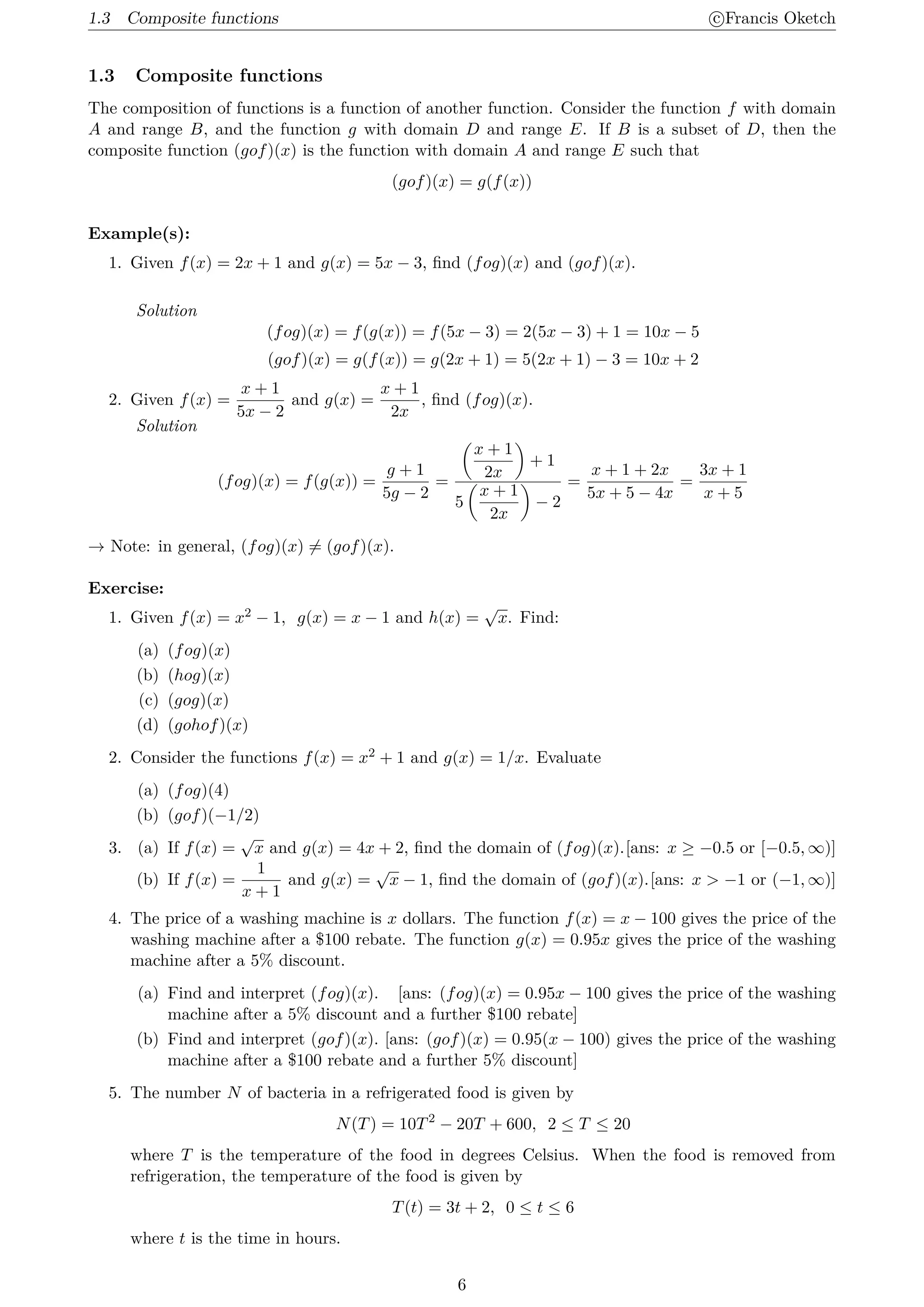 1.3 Composite functions c
⃝Francis Oketch
1.3 Composite functions
The composition of functions is a function of another function. Consider the function f with domain
A and range B, and the function g with domain D and range E. If B is a subset of D, then the
composite function (gof)(x) is the function with domain A and range E such that
(gof)(x) = g(f(x))
Example(s):
1. Given f(x) = 2x + 1 and g(x) = 5x − 3, find (fog)(x) and (gof)(x).
Solution
(fog)(x) = f(g(x)) = f(5x − 3) = 2(5x − 3) + 1 = 10x − 5
(gof)(x) = g(f(x)) = g(2x + 1) = 5(2x + 1) − 3 = 10x + 2
2. Given f(x) =
x + 1
5x − 2
and g(x) =
x + 1
2x
, find (fog)(x).
Solution
(fog)(x) = f(g(x)) =
g + 1
5g − 2
=
(
x + 1
2x
)
+ 1
5
(
x + 1
2x
)
− 2
=
x + 1 + 2x
5x + 5 − 4x
=
3x + 1
x + 5
→ Note: in general, (fog)(x) ̸= (gof)(x).
Exercise:
1. Given f(x) = x2 − 1, g(x) = x − 1 and h(x) =
√
x. Find:
(a) (fog)(x)
(b) (hog)(x)
(c) (gog)(x)
(d) (gohof)(x)
2. Consider the functions f(x) = x2 + 1 and g(x) = 1/x. Evaluate
(a) (fog)(4)
(b) (gof)(−1/2)
3. (a) If f(x) =
√
x and g(x) = 4x + 2, find the domain of (fog)(x).[ans: x ≥ −0.5 or [−0.5, ∞)]
(b) If f(x) =
1
x + 1
and g(x) =
√
x − 1, find the domain of (gof)(x).[ans: x  −1 or (−1, ∞)]
4. The price of a washing machine is x dollars. The function f(x) = x − 100 gives the price of the
washing machine after a $100 rebate. The function g(x) = 0.95x gives the price of the washing
machine after a 5% discount.
(a) Find and interpret (fog)(x). [ans: (fog)(x) = 0.95x − 100 gives the price of the washing
machine after a 5% discount and a further $100 rebate]
(b) Find and interpret (gof)(x). [ans: (gof)(x) = 0.95(x − 100) gives the price of the washing
machine after a $100 rebate and a further 5% discount]
5. The number N of bacteria in a refrigerated food is given by
N(T) = 10T2
− 20T + 600, 2 ≤ T ≤ 20
where T is the temperature of the food in degrees Celsius. When the food is removed from
refrigeration, the temperature of the food is given by
T(t) = 3t + 2, 0 ≤ t ≤ 6
where t is the time in hours.
6
 