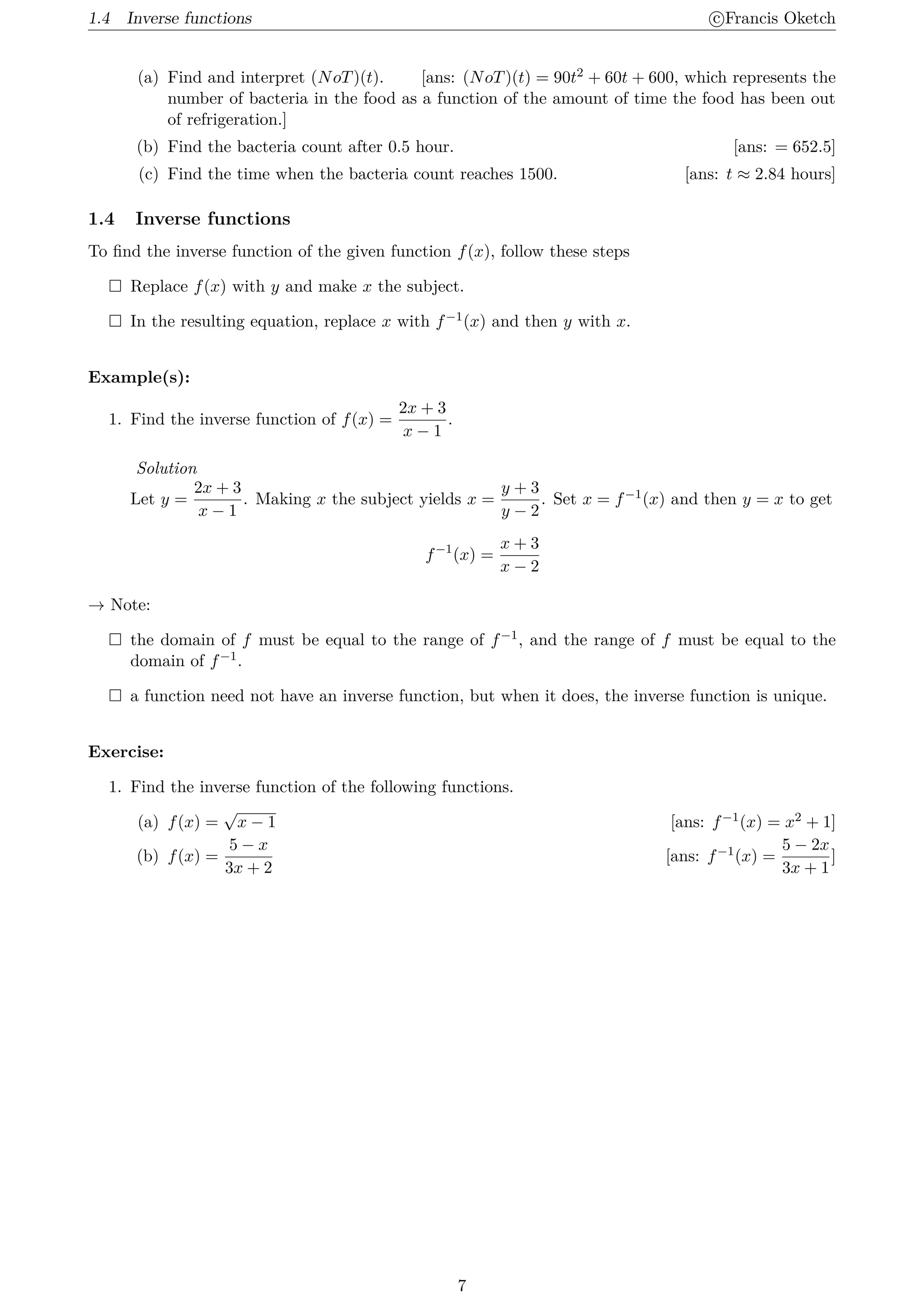 1.4 Inverse functions c
⃝Francis Oketch
(a) Find and interpret (NoT)(t). [ans: (NoT)(t) = 90t2 + 60t + 600, which represents the
number of bacteria in the food as a function of the amount of time the food has been out
of refrigeration.]
(b) Find the bacteria count after 0.5 hour. [ans: = 652.5]
(c) Find the time when the bacteria count reaches 1500. [ans: t ≈ 2.84 hours]
1.4 Inverse functions
To find the inverse function of the given function f(x), follow these steps
 Replace f(x) with y and make x the subject.
 In the resulting equation, replace x with f−1(x) and then y with x.
Example(s):
1. Find the inverse function of f(x) =
2x + 3
x − 1
.
Solution
Let y =
2x + 3
x − 1
. Making x the subject yields x =
y + 3
y − 2
. Set x = f−1(x) and then y = x to get
f−1
(x) =
x + 3
x − 2
→ Note:
 the domain of f must be equal to the range of f−1, and the range of f must be equal to the
domain of f−1.
 a function need not have an inverse function, but when it does, the inverse function is unique.
Exercise:
1. Find the inverse function of the following functions.
(a) f(x) =
√
x − 1 [ans: f−1(x) = x2 + 1]
(b) f(x) =
5 − x
3x + 2
[ans: f−1(x) =
5 − 2x
3x + 1
]
7
 