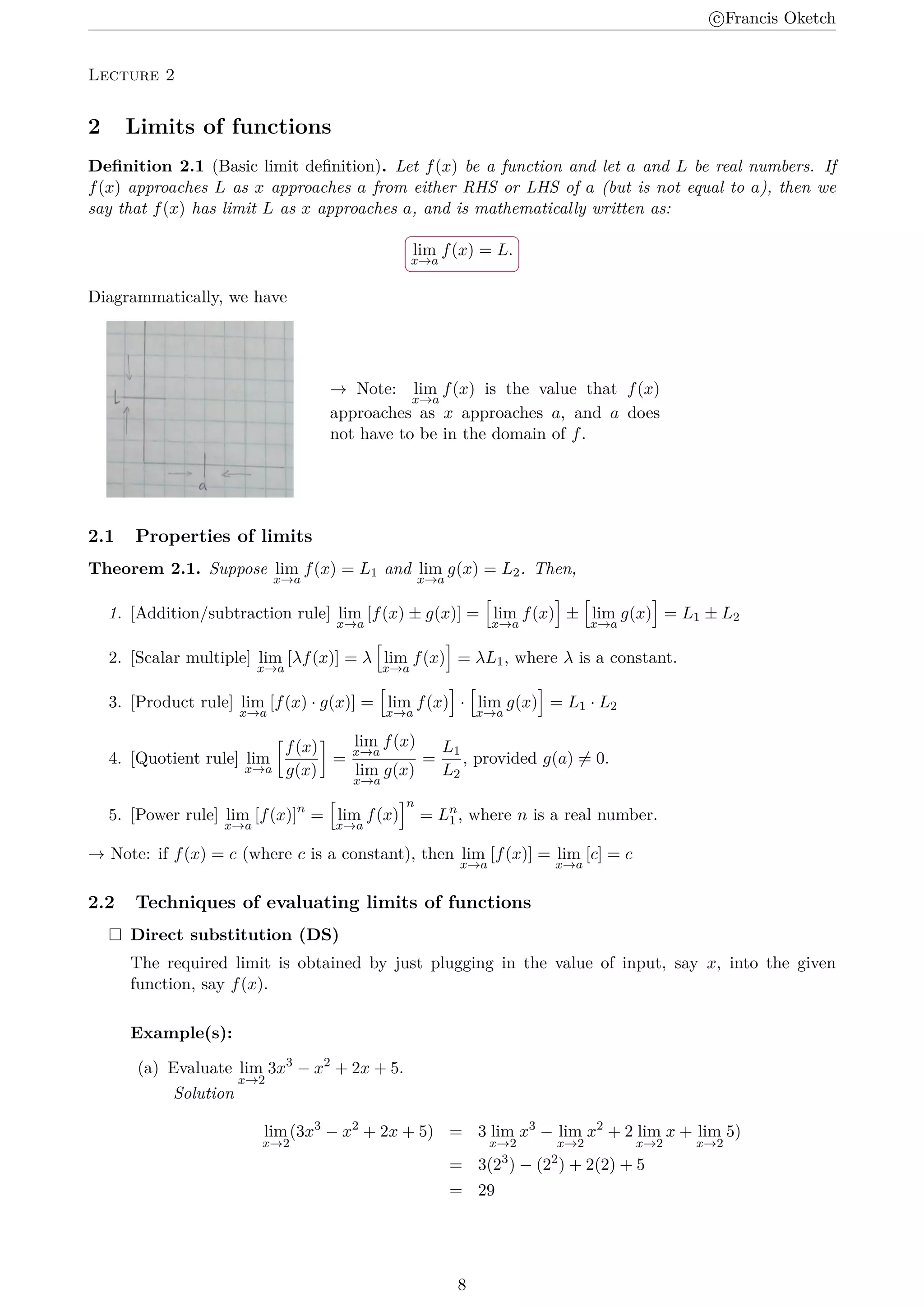 c
⃝Francis Oketch
Lecture 2
2 Limits of functions
Definition 2.1 (Basic limit definition). Let f(x) be a function and let a and L be real numbers. If
f(x) approaches L as x approaches a from either RHS or LHS of a (but is not equal to a), then we
say that f(x) has limit L as x approaches a, and is mathematically written as:
.
.
lim
x→a
f(x) = L.
Diagrammatically, we have
→ Note: lim
x→a
f(x) is the value that f(x)
approaches as x approaches a, and a does
not have to be in the domain of f.
2.1 Properties of limits
Theorem 2.1. Suppose lim
x→a
f(x) = L1 and lim
x→a
g(x) = L2. Then,
1. [Addition/subtraction rule] lim
x→a
[f(x) ± g(x)] =
[
lim
x→a
f(x)
]
±
[
lim
x→a
g(x)
]
= L1 ± L2
2. [Scalar multiple] lim
x→a
[λf(x)] = λ
[
lim
x→a
f(x)
]
= λL1, where λ is a constant.
3. [Product rule] lim
x→a
[f(x) · g(x)] =
[
lim
x→a
f(x)
]
·
[
lim
x→a
g(x)
]
= L1 · L2
4. [Quotient rule] lim
x→a
[
f(x)
g(x)
]
=
lim
x→a
f(x)
lim
x→a
g(x)
=
L1
L2
, provided g(a) ̸= 0.
5. [Power rule] lim
x→a
[f(x)]n
=
[
lim
x→a
f(x)
]n
= Ln
1 , where n is a real number.
→ Note: if f(x) = c (where c is a constant), then lim
x→a
[f(x)] = lim
x→a
[c] = c
2.2 Techniques of evaluating limits of functions
 Direct substitution (DS)
The required limit is obtained by just plugging in the value of input, say x, into the given
function, say f(x).
Example(s):
(a) Evaluate lim
x→2
3x3
− x2
+ 2x + 5.
Solution
lim
x→2
(3x3
− x2
+ 2x + 5) = 3 lim
x→2
x3
− lim
x→2
x2
+ 2 lim
x→2
x + lim
x→2
5)
= 3(23
) − (22
) + 2(2) + 5
= 29
8
 