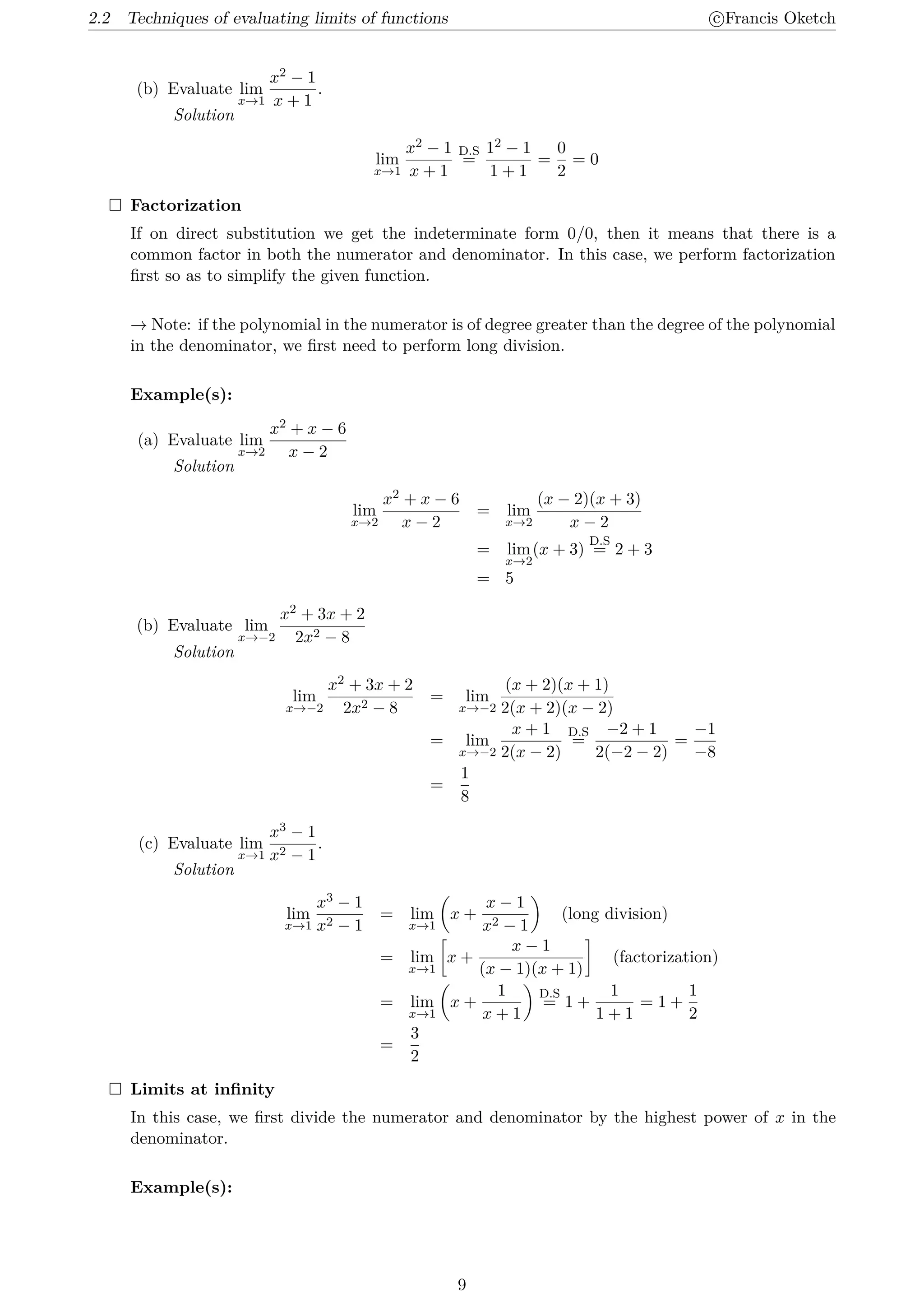 2.2 Techniques of evaluating limits of functions c
⃝Francis Oketch
(b) Evaluate lim
x→1
x2 − 1
x + 1
.
Solution
lim
x→1
x2 − 1
x + 1
D.S
=
12 − 1
1 + 1
=
0
2
= 0
 Factorization
If on direct substitution we get the indeterminate form 0/0, then it means that there is a
common factor in both the numerator and denominator. In this case, we perform factorization
first so as to simplify the given function.
→ Note: if the polynomial in the numerator is of degree greater than the degree of the polynomial
in the denominator, we first need to perform long division.
Example(s):
(a) Evaluate lim
x→2
x2 + x − 6
x − 2
Solution
lim
x→2
x2 + x − 6
x − 2
= lim
x→2
(x − 2)(x + 3)
x − 2
= lim
x→2
(x + 3)
D.S
= 2 + 3
= 5
(b) Evaluate lim
x→−2
x2 + 3x + 2
2x2 − 8
Solution
lim
x→−2
x2 + 3x + 2
2x2 − 8
= lim
x→−2
(x + 2)(x + 1)
2(x + 2)(x − 2)
= lim
x→−2
x + 1
2(x − 2)
D.S
=
−2 + 1
2(−2 − 2)
=
−1
−8
=
1
8
(c) Evaluate lim
x→1
x3 − 1
x2 − 1
.
Solution
lim
x→1
x3 − 1
x2 − 1
= lim
x→1
(
x +
x − 1
x2 − 1
)
(long division)
= lim
x→1
[
x +
x − 1
(x − 1)(x + 1)
]
(factorization)
= lim
x→1
(
x +
1
x + 1
)
D.S
= 1 +
1
1 + 1
= 1 +
1
2
=
3
2
 Limits at infinity
In this case, we first divide the numerator and denominator by the highest power of x in the
denominator.
Example(s):
9
 