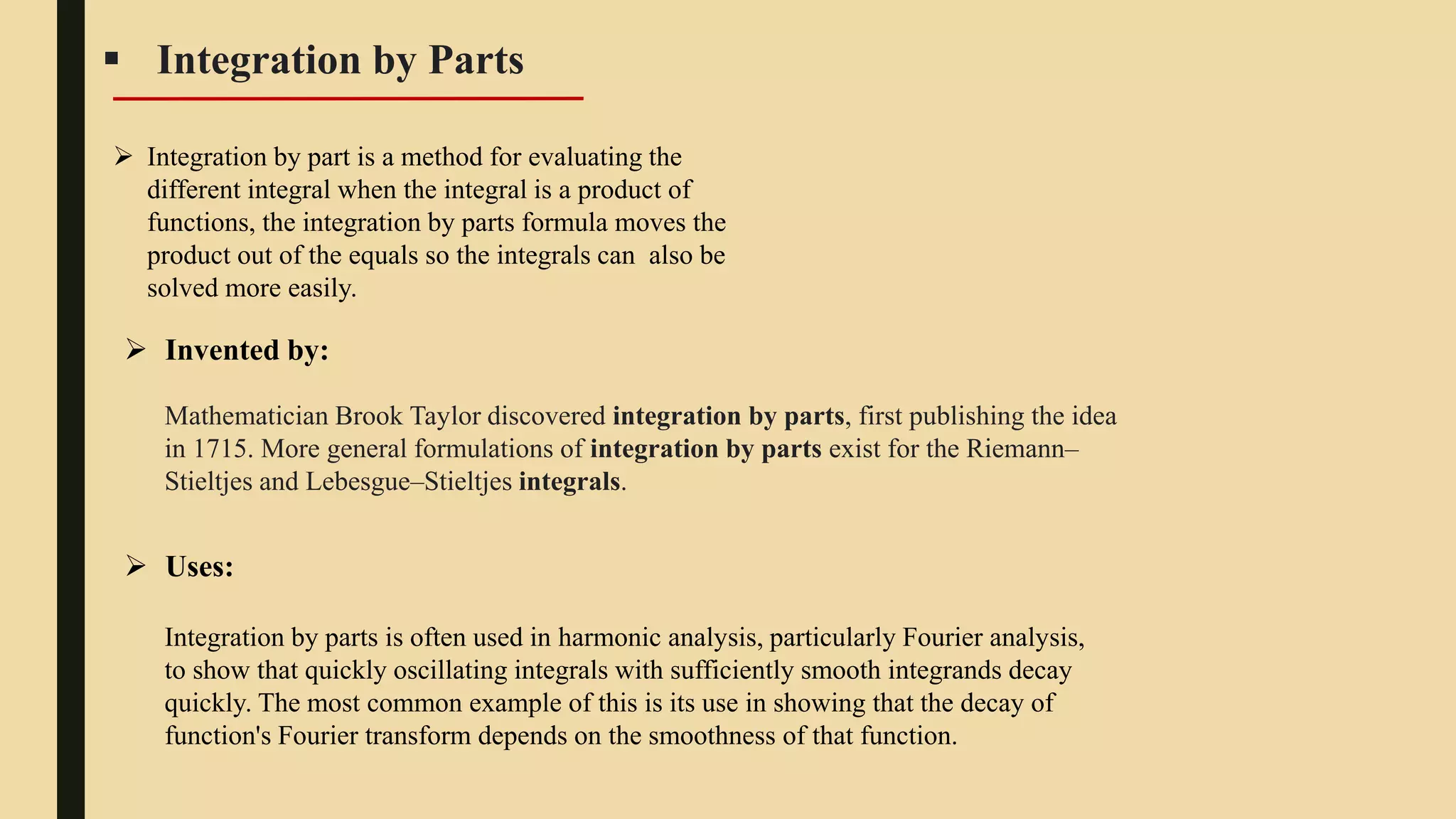  Integration by Parts
 Integration by part is a method for evaluating the
different integral when the integral is a product of
functions, the integration by parts formula moves the
product out of the equals so the integrals can also be
solved more easily.
 Invented by:
Mathematician Brook Taylor discovered integration by parts, first publishing the idea
in 1715. More general formulations of integration by parts exist for the Riemann–
Stieltjes and Lebesgue–Stieltjes integrals.
Integration by parts is often used in harmonic analysis, particularly Fourier analysis,
to show that quickly oscillating integrals with sufficiently smooth integrands decay
quickly. The most common example of this is its use in showing that the decay of
function's Fourier transform depends on the smoothness of that function.
 Uses:
 