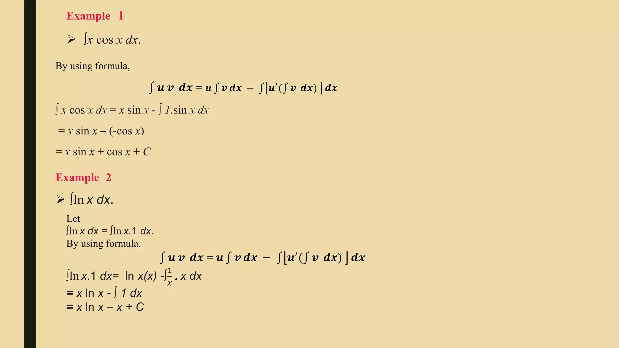  ∫x cos x dx.
Example 1
By using formula,
𝒖 𝒗 ⅆ𝒙 = 𝒖 𝒗 ⅆ𝒙 − 𝒖′
( 𝒗 ⅆ𝒙) ⅆ𝒙
∫ x cos x dx = x sin x - ∫ 1.sin x dx
= x sin x – (-cos x)
= x sin x + cos x + C
Example 2
 ∫ln x dx.
Let
∫ln x dx = ∫ln x.1 dx.
By using formula,
𝒖 𝒗 ⅆ𝒙 = 𝒖 𝒗 ⅆ𝒙 − 𝒖′
( 𝒗 ⅆ𝒙) ⅆ𝒙
∫ln x.1 dx= ln x(x) -∫
1
𝑥
. x dx
= x ln x - ∫ 1 dx
= x ln x – x + C
 
