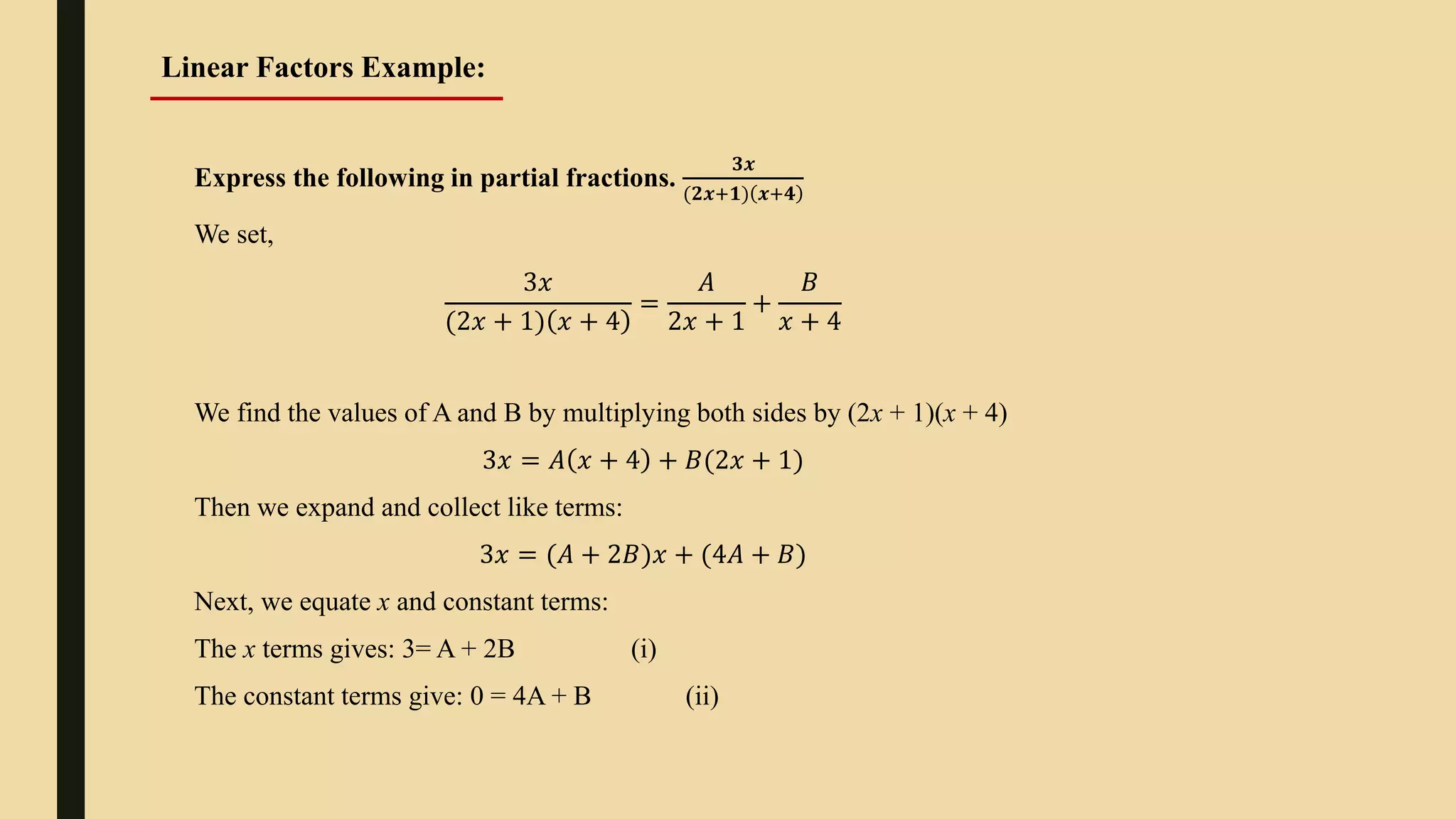 Express the following in partial fractions.
𝟑𝒙
(𝟐𝒙+𝟏) 𝒙+𝟒
We set,
3𝑥
(2𝑥 + 1) 𝑥 + 4
=
𝐴
2𝑥 + 1
+
𝐵
𝑥 + 4
We find the values of A and B by multiplying both sides by (2x + 1)(x + 4)
3𝑥 = 𝐴 𝑥 + 4 + 𝐵(2𝑥 + 1)
Then we expand and collect like terms:
3𝑥 = (𝐴 + 2𝐵)𝑥 + (4𝐴 + 𝐵)
Next, we equate x and constant terms:
The x terms gives: 3= A + 2B (i)
The constant terms give: 0 = 4A + B (ii)
Linear Factors Example:
 