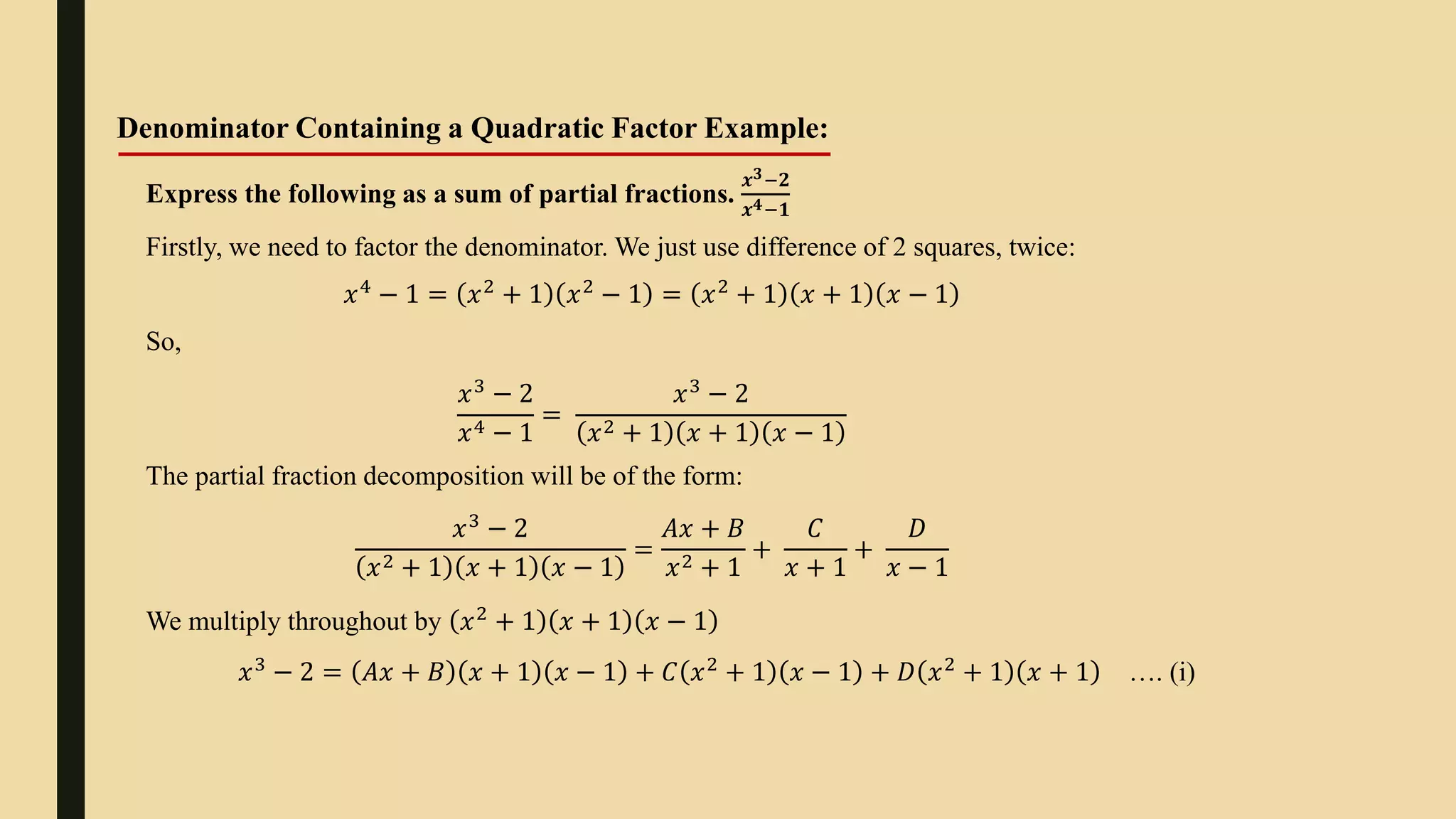 Denominator Containing a Quadratic Factor Example:
Express the following as a sum of partial fractions.
𝒙𝟑−𝟐
𝒙𝟒−𝟏
Firstly, we need to factor the denominator. We just use difference of 2 squares, twice:
𝑥4
− 1 = 𝑥2
+ 1 𝑥2
− 1 = 𝑥2
+ 1 𝑥 + 1 𝑥 − 1
So,
𝑥3 − 2
𝑥4 − 1
=
𝑥3 − 2
𝑥2 + 1 𝑥 + 1 𝑥 − 1
The partial fraction decomposition will be of the form:
𝑥3
− 2
𝑥2 + 1 𝑥 + 1 𝑥 − 1
=
𝐴𝑥 + 𝐵
𝑥2 + 1
+
𝐶
𝑥 + 1
+
𝐷
𝑥 − 1
We multiply throughout by 𝑥2
+ 1 𝑥 + 1 𝑥 − 1
𝑥3
− 2 = 𝐴𝑥 + 𝐵 𝑥 + 1 𝑥 − 1 + 𝐶 𝑥2
+ 1 𝑥 − 1 + 𝐷 𝑥2
+ 1 𝑥 + 1 …. (i)
 