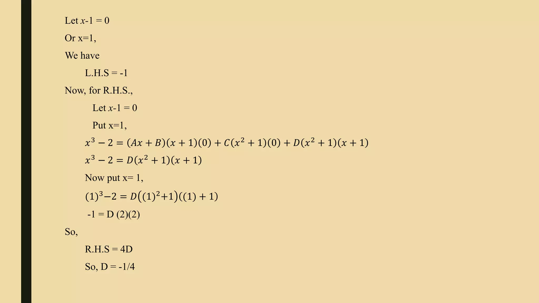 Let x-1 = 0
Or x=1,
We have
L.H.S = -1
Now, for R.H.S.,
Let x-1 = 0
Put x=1,
𝑥3
− 2 = 𝐴𝑥 + 𝐵 𝑥 + 1 0 + 𝐶 𝑥2
+ 1 0 + 𝐷 𝑥2
+ 1 𝑥 + 1
𝑥3
− 2 = 𝐷 𝑥2
+ 1 𝑥 + 1
Now put x= 1,
(1)3
−2 = 𝐷 (1)2
+1 (1) + 1
-1 = D (2)(2)
So,
R.H.S = 4D
So, D = -1/4
 