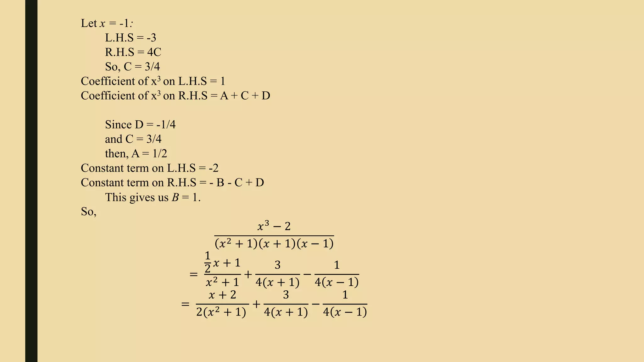 Let x = -1:
L.H.S = -3
R.H.S = 4C
So, C = 3/4
Coefficient of x3 on L.H.S = 1
Coefficient of x3 on R.H.S = A + C + D
Since D = -1/4
and C = 3/4
then, A = 1/2
Constant term on L.H.S = -2
Constant term on R.H.S = - B - C + D
This gives us B = 1.
So,
𝑥3
− 2
𝑥2 + 1 𝑥 + 1 𝑥 − 1
=
1
2
𝑥 + 1
𝑥2 + 1
+
3
4(𝑥 + 1)
−
1
4 𝑥 − 1
=
𝑥 + 2
2(𝑥2 + 1)
+
3
4(𝑥 + 1)
−
1
4 𝑥 − 1
 