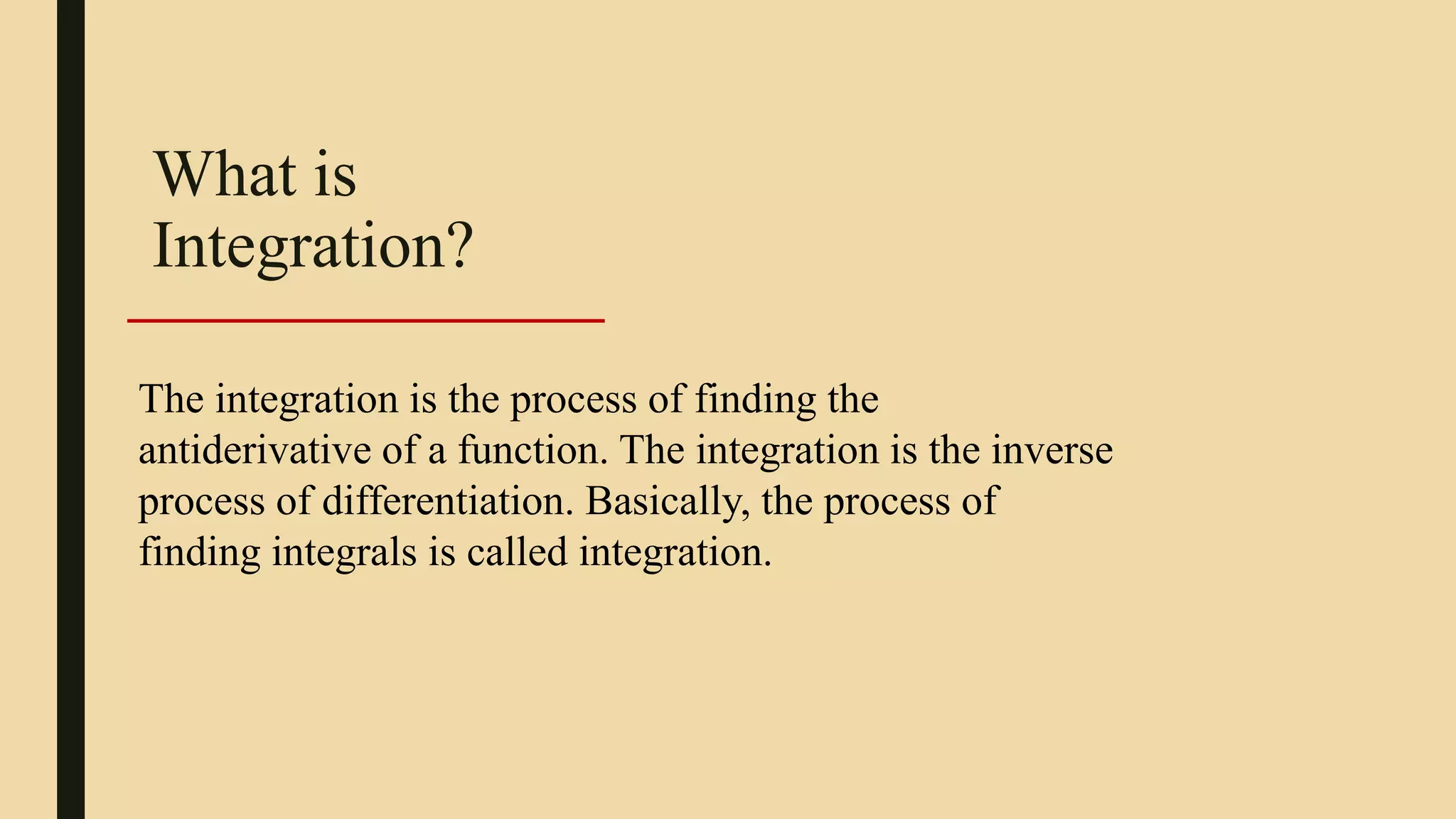 What is
Integration?
The integration is the process of finding the
antiderivative of a function. The integration is the inverse
process of differentiation. Basically, the process of
finding integrals is called integration.
 