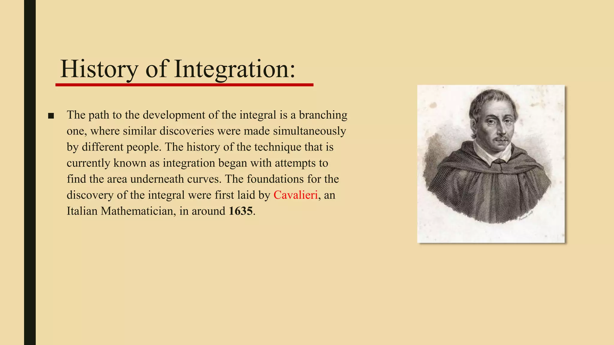 ■ The path to the development of the integral is a branching
one, where similar discoveries were made simultaneously
by different people. The history of the technique that is
currently known as integration began with attempts to
find the area underneath curves. The foundations for the
discovery of the integral were first laid by Cavalieri, an
Italian Mathematician, in around 1635.
History of Integration:
 