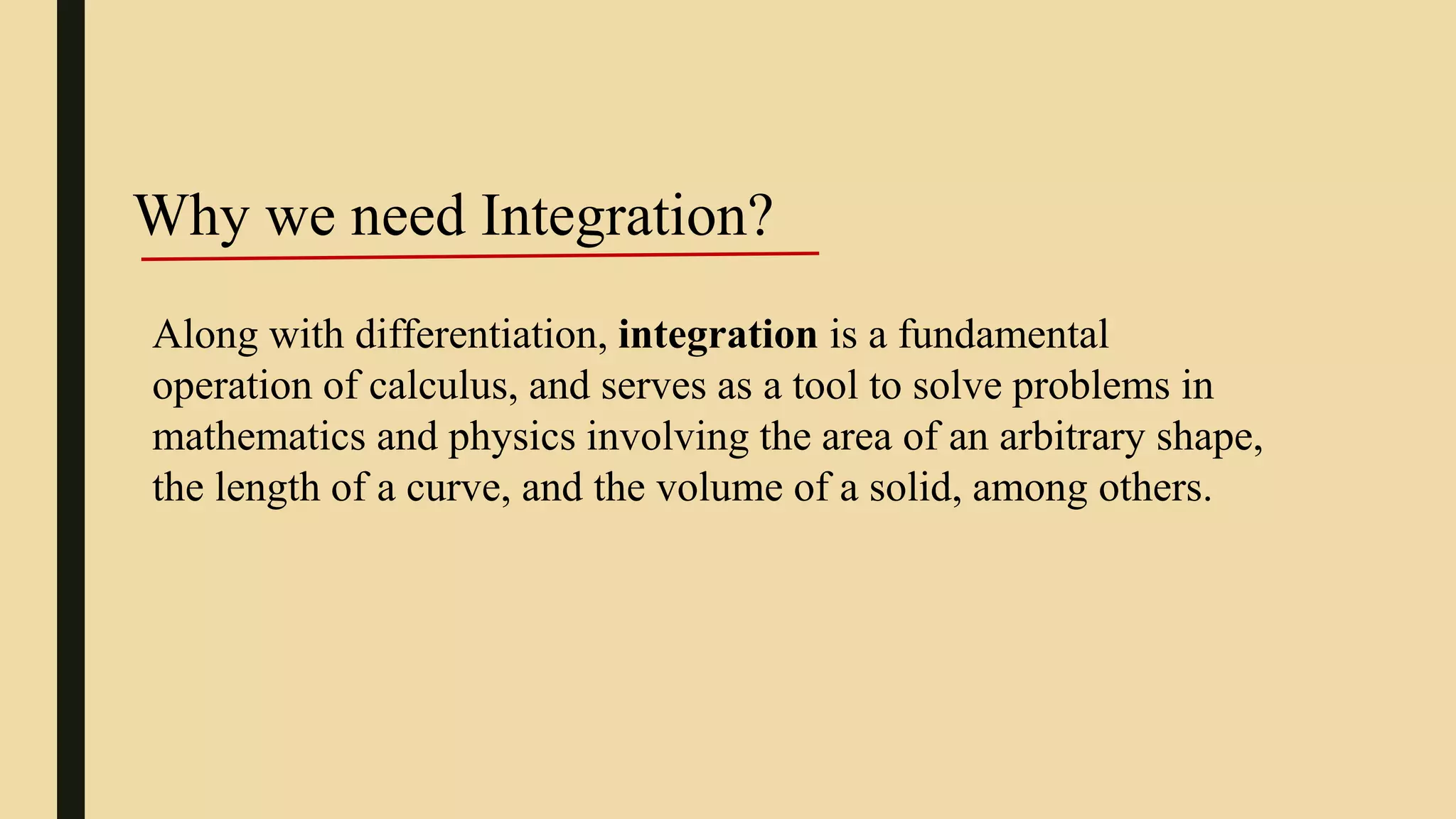 Along with differentiation, integration is a fundamental
operation of calculus, and serves as a tool to solve problems in
mathematics and physics involving the area of an arbitrary shape,
the length of a curve, and the volume of a solid, among others.
Why we need Integration?
 