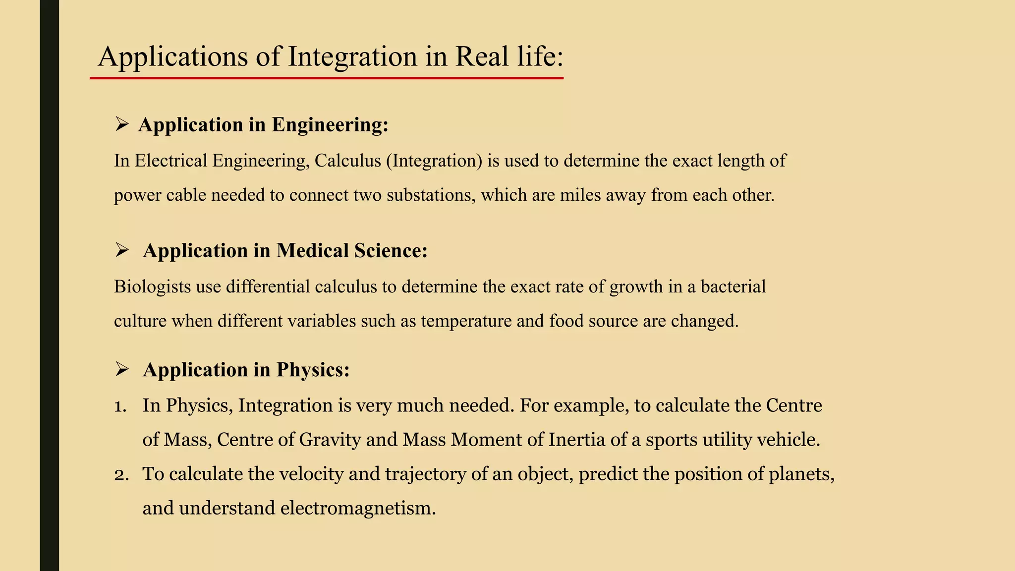 Applications of Integration in Real life:
 Application in Engineering:
In Electrical Engineering, Calculus (Integration) is used to determine the exact length of
power cable needed to connect two substations, which are miles away from each other.
 Application in Medical Science:
Biologists use differential calculus to determine the exact rate of growth in a bacterial
culture when different variables such as temperature and food source are changed.
 Application in Physics:
1. In Physics, Integration is very much needed. For example, to calculate the Centre
of Mass, Centre of Gravity and Mass Moment of Inertia of a sports utility vehicle.
2. To calculate the velocity and trajectory of an object, predict the position of planets,
and understand electromagnetism.
 