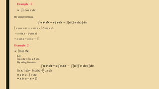  ∫x cos x dx.
Example 1
By using formula,
𝒖 𝒗 ⅆ𝒙 = 𝒖 𝒗 ⅆ𝒙 − 𝒖′
( 𝒗 ⅆ𝒙) ⅆ𝒙
∫ x cos x dx = x sin x - ∫ 1.sin x dx
= x sin x – (-cos x)
= x sin x + cos x + C
Example 2
 ∫ln x dx.
Let
∫ln x dx = ∫ln x.1 dx.
By using formula,
𝒖 𝒗 ⅆ𝒙 = 𝒖 𝒗 ⅆ𝒙 − 𝒖′
( 𝒗 ⅆ𝒙) ⅆ𝒙
∫ln x.1 dx= ln x(x) -∫
1
𝑥
. x dx
= x ln x - ∫ 1 dx
= x ln x – x + C
 