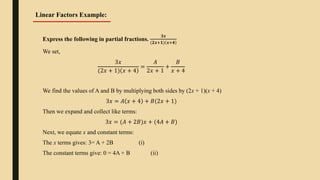 Express the following in partial fractions.
𝟑𝒙
(𝟐𝒙+𝟏) 𝒙+𝟒
We set,
3𝑥
(2𝑥 + 1) 𝑥 + 4
=
𝐴
2𝑥 + 1
+
𝐵
𝑥 + 4
We find the values of A and B by multiplying both sides by (2x + 1)(x + 4)
3𝑥 = 𝐴 𝑥 + 4 + 𝐵(2𝑥 + 1)
Then we expand and collect like terms:
3𝑥 = (𝐴 + 2𝐵)𝑥 + (4𝐴 + 𝐵)
Next, we equate x and constant terms:
The x terms gives: 3= A + 2B (i)
The constant terms give: 0 = 4A + B (ii)
Linear Factors Example:
 