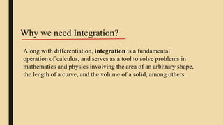 Along with differentiation, integration is a fundamental
operation of calculus, and serves as a tool to solve problems in
mathematics and physics involving the area of an arbitrary shape,
the length of a curve, and the volume of a solid, among others.
Why we need Integration?
 