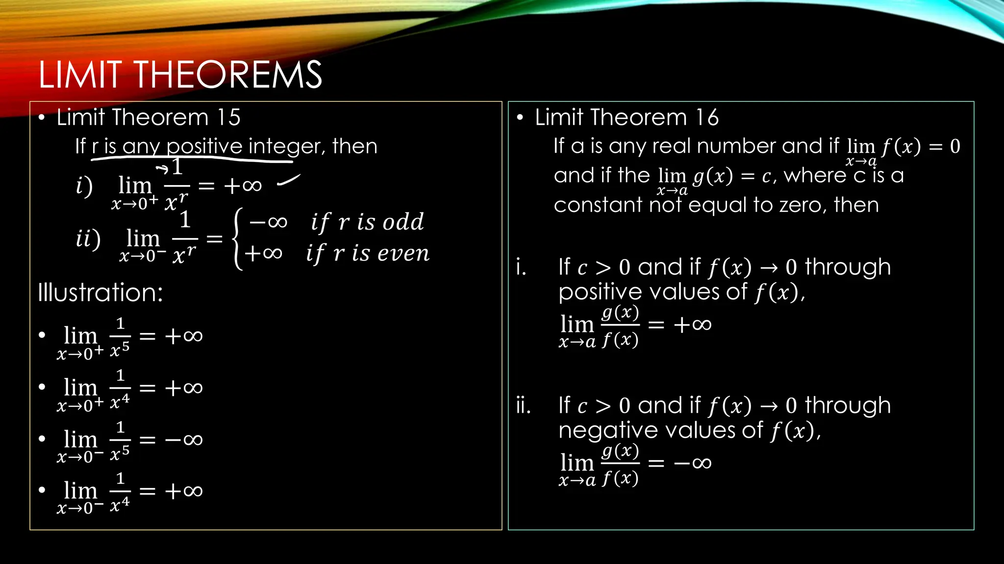 LIMIT THEOREMS
• Limit Theorem 15
If r is any positive integer, then
𝑖) lim
𝑥→0+
1
𝑥𝑟
= +∞
𝑖𝑖) lim
𝑥→0−
1
𝑥𝑟
= ቊ
−∞ 𝑖𝑓 𝑟 𝑖𝑠 𝑜𝑑𝑑
+∞ 𝑖𝑓 𝑟 𝑖𝑠 𝑒𝑣𝑒𝑛
Illustration:
• lim
𝑥→0+
1
𝑥5 = +∞
• lim
𝑥→0+
1
𝑥4 = +∞
• lim
𝑥→0−
1
𝑥5 = −∞
• lim
𝑥→0−
1
𝑥4 = +∞
• Limit Theorem 16
If a is any real number and if lim
𝑥→𝑎
𝑓 𝑥 = 0
and if the lim
𝑥→𝑎
𝑔 𝑥 = 𝑐, where c is a
constant not equal to zero, then
i. If 𝑐 > 0 and if 𝑓 𝑥 → 0 through
positive values of 𝑓 𝑥 ,
lim
𝑥→𝑎
𝑔(𝑥)
𝑓(𝑥)
= +∞
ii. If 𝑐 > 0 and if 𝑓 𝑥 → 0 through
negative values of 𝑓 𝑥 ,
lim
𝑥→𝑎
𝑔(𝑥)
𝑓(𝑥)
= −∞
 