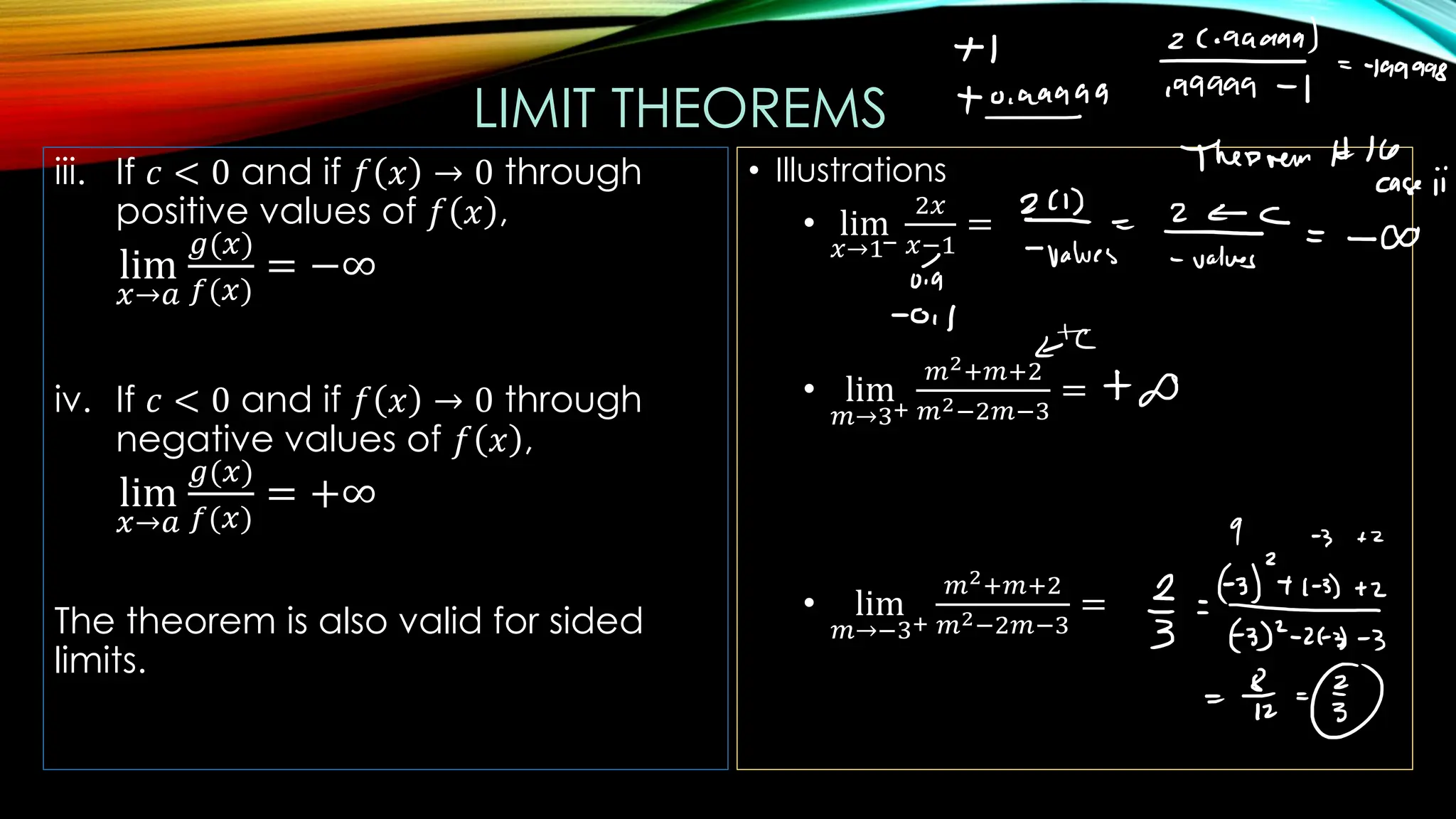 LIMIT THEOREMS
iii. If 𝑐 < 0 and if 𝑓 𝑥 → 0 through
positive values of 𝑓 𝑥 ,
lim
𝑥→𝑎
𝑔(𝑥)
𝑓(𝑥)
= −∞
iv. If 𝑐 < 0 and if 𝑓 𝑥 → 0 through
negative values of 𝑓 𝑥 ,
lim
𝑥→𝑎
𝑔(𝑥)
𝑓(𝑥)
= +∞
The theorem is also valid for sided
limits.
• Illustrations
• lim
𝑥→1−
2𝑥
𝑥−1
=
• lim
𝑚→3+
𝑚2+𝑚+2
𝑚2−2𝑚−3
=
• lim
𝑚→−3+
𝑚2+𝑚+2
𝑚2−2𝑚−3
=
 