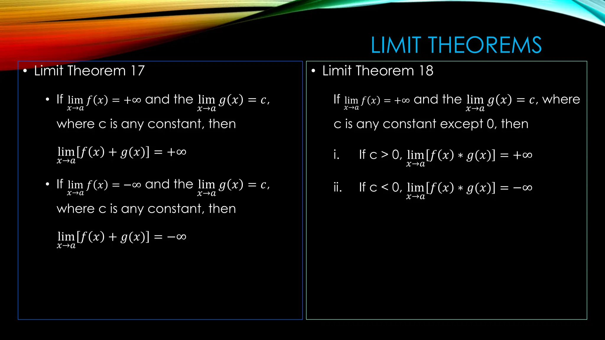 LIMIT THEOREMS
• Limit Theorem 17
• If lim
𝑥→𝑎
𝑓 𝑥 = +∞ and the lim
𝑥→𝑎
𝑔 𝑥 = 𝑐,
where c is any constant, then
lim
𝑥→𝑎
𝑓 𝑥 + 𝑔(𝑥) = +∞
• If lim
𝑥→𝑎
𝑓 𝑥 = −∞ and the lim
𝑥→𝑎
𝑔 𝑥 = 𝑐,
where c is any constant, then
lim
𝑥→𝑎
𝑓 𝑥 + 𝑔(𝑥) = −∞
• Limit Theorem 18
If lim
𝑥→𝑎
𝑓 𝑥 = +∞ and the lim
𝑥→𝑎
𝑔 𝑥 = 𝑐, where
c is any constant except 0, then
i. If c > 0, lim
𝑥→𝑎
𝑓 𝑥 ∗ 𝑔(𝑥) = +∞
ii. If c < 0, lim
𝑥→𝑎
𝑓 𝑥 ∗ 𝑔(𝑥) = −∞
 
