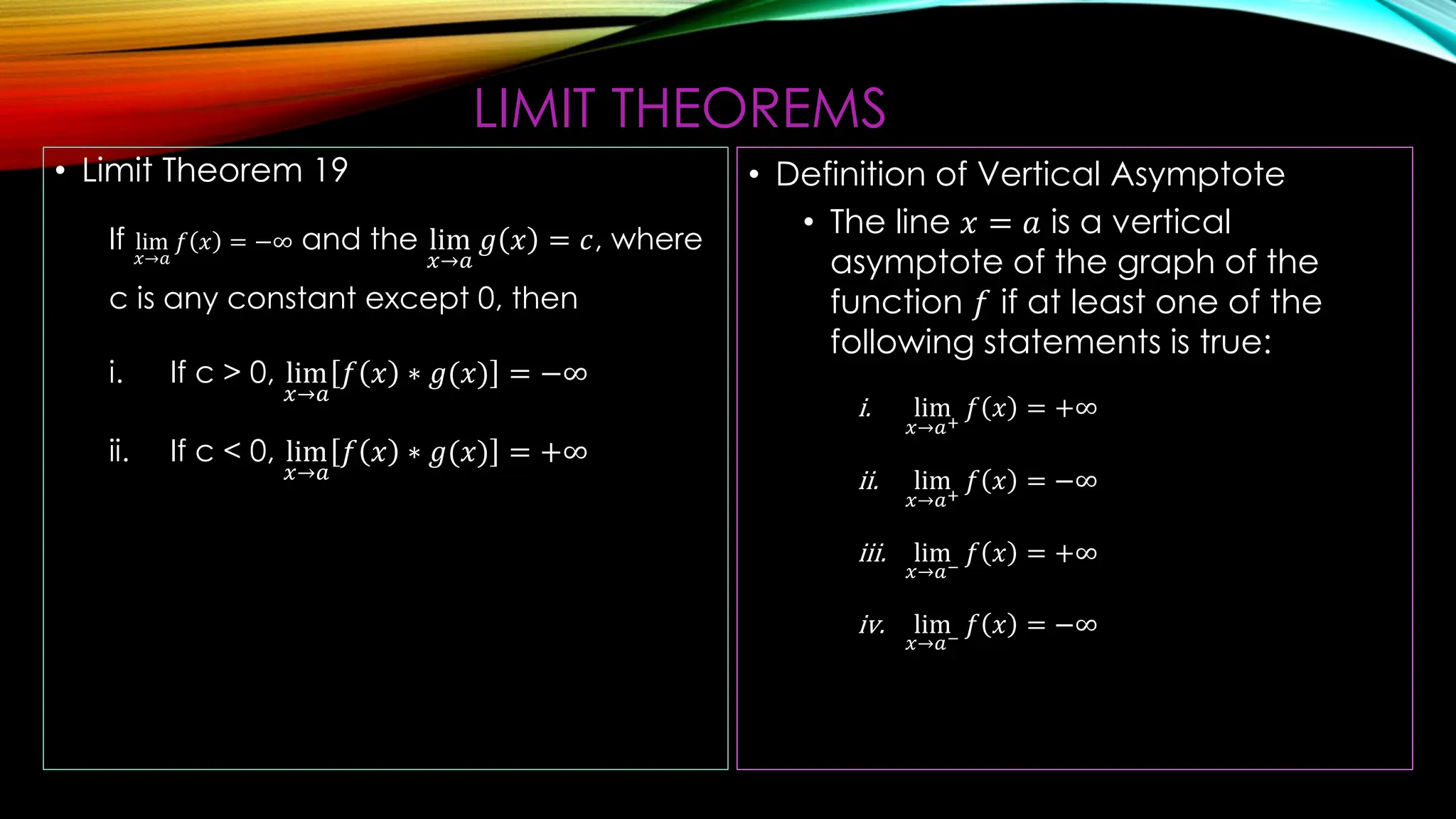 LIMIT THEOREMS
• Limit Theorem 19
If lim
𝑥→𝑎
𝑓 𝑥 = −∞ and the lim
𝑥→𝑎
𝑔 𝑥 = 𝑐, where
c is any constant except 0, then
i. If c > 0, lim
𝑥→𝑎
𝑓 𝑥 ∗ 𝑔(𝑥) = −∞
ii. If c < 0, lim
𝑥→𝑎
𝑓 𝑥 ∗ 𝑔(𝑥) = +∞
• Definition of Vertical Asymptote
• The line 𝑥 = 𝑎 is a vertical
asymptote of the graph of the
function 𝑓 if at least one of the
following statements is true:
i. lim
𝑥→𝑎+
𝑓 𝑥 = +∞
ii. lim
𝑥→𝑎+
𝑓 𝑥 = −∞
iii. lim
𝑥→𝑎−
𝑓 𝑥 = +∞
iv. lim
𝑥→𝑎−
𝑓 𝑥 = −∞
 