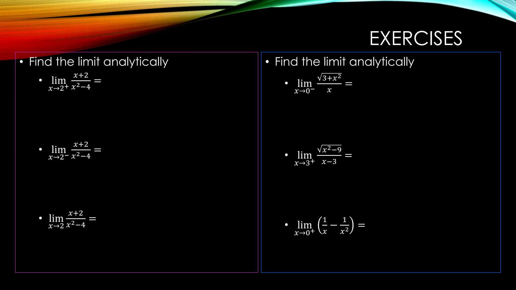 EXERCISES
• Find the limit analytically
• lim
𝑥→2+
𝑥+2
𝑥2−4
=
• lim
𝑥→2−
𝑥+2
𝑥2−4
=
• lim
𝑥→2
𝑥+2
𝑥2−4
=
• Find the limit analytically
• lim
𝑥→0−
3+𝑥2
𝑥
=
• lim
𝑥→3+
𝑥2−9
𝑥−3
=
• lim
𝑥→0+
1
𝑥
−
1
𝑥2 =
 