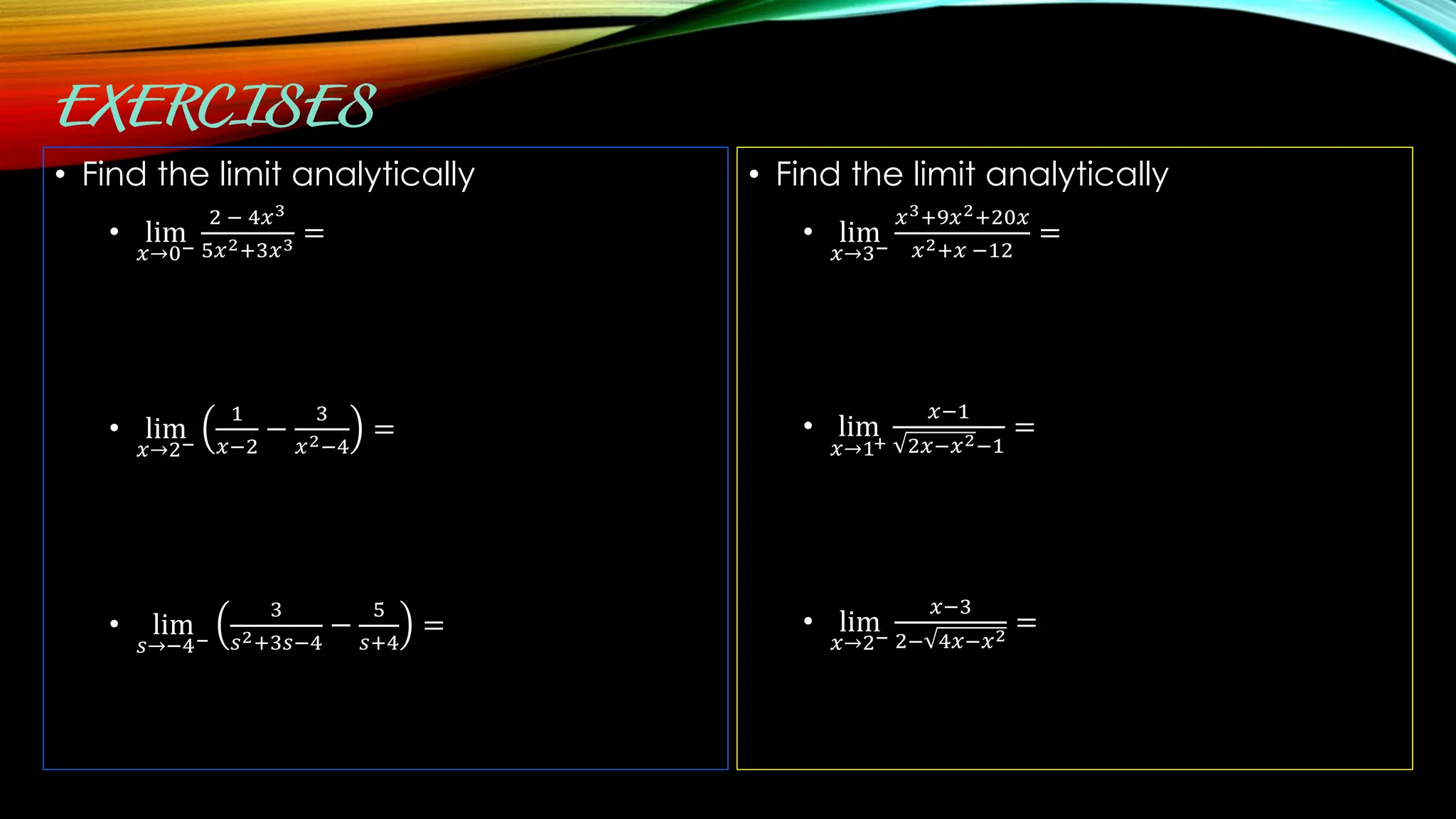 • Find the limit analytically
• lim
𝑥→0−
2 − 4𝑥3
5𝑥2+3𝑥3 =
• lim
𝑥→2−
1
𝑥−2
−
3
𝑥2−4
=
• lim
𝑠→−4−
3
𝑠2+3𝑠−4
−
5
𝑠+4
=
• Find the limit analytically
• lim
𝑥→3−
𝑥3+9𝑥2+20𝑥
𝑥2+𝑥 −12
=
• lim
𝑥→1+
𝑥−1
2𝑥−𝑥2−1
=
• lim
𝑥→2−
𝑥−3
2− 4𝑥−𝑥2
=
 