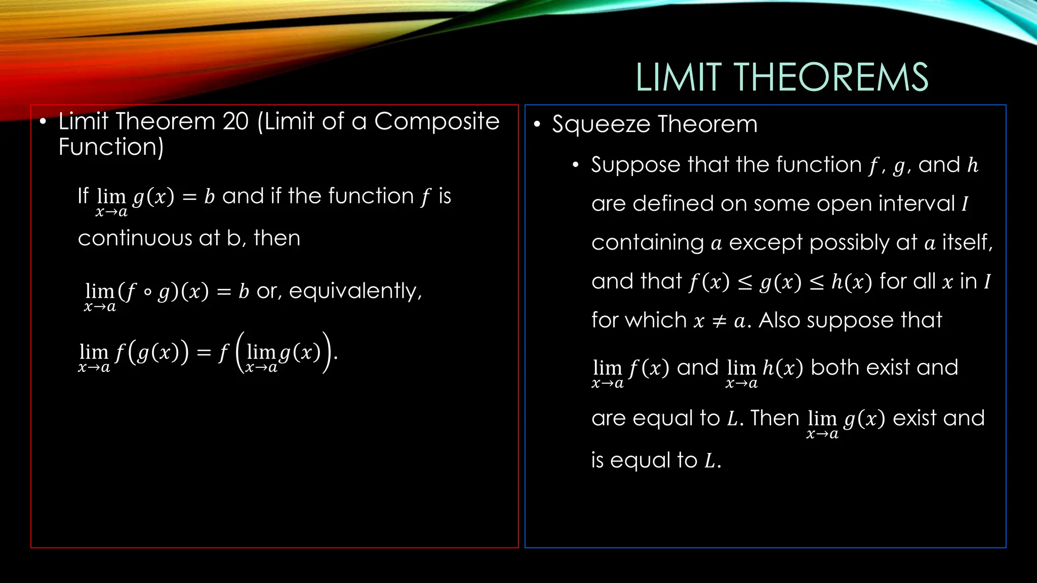 LIMIT THEOREMS
• Limit Theorem 20 (Limit of a Composite
Function)
If lim
𝑥→𝑎
𝑔 𝑥 = 𝑏 and if the function 𝑓 is
continuous at b, then
lim
𝑥→𝑎
𝑓 ∘ 𝑔 𝑥 = 𝑏 or, equivalently,
lim
𝑥→𝑎
𝑓 𝑔 𝑥 = 𝑓 lim
𝑥→𝑎
𝑔 𝑥 .
• Squeeze Theorem
• Suppose that the function 𝑓, 𝑔, and ℎ
are defined on some open interval 𝐼
containing 𝑎 except possibly at 𝑎 itself,
and that 𝑓 𝑥 ≤ 𝑔(𝑥) ≤ ℎ(𝑥) for all 𝑥 in 𝐼
for which 𝑥 ≠ 𝑎. Also suppose that
lim
𝑥→𝑎
𝑓 𝑥 and lim
𝑥→𝑎
ℎ 𝑥 both exist and
are equal to 𝐿. Then lim
𝑥→𝑎
𝑔 𝑥 exist and
is equal to 𝐿.
 