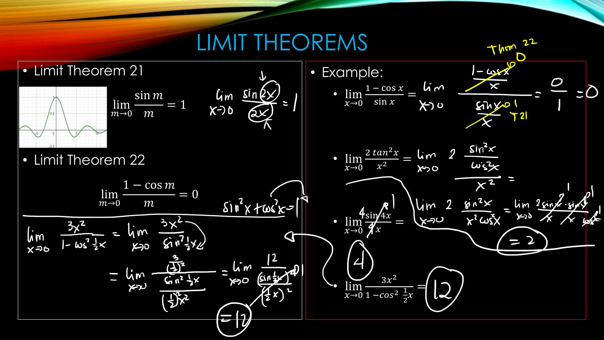 LIMIT THEOREMS
• Limit Theorem 21
lim
𝑚→0
sin 𝑚
𝑚
= 1
• Limit Theorem 22
lim
𝑚→0
1 − cos 𝑚
𝑚
= 0
• Example:
• lim
𝑥→0
1 − cos 𝑥
sin 𝑥
=
• lim
𝑥→0
2 𝑡𝑎𝑛2𝑥
𝑥2 =
• lim
𝑥→0
sin 4𝑥
𝑥
=
• lim
𝑥→0
3𝑥2
1 −𝑐𝑜𝑠2 1
2
𝑥
=
 