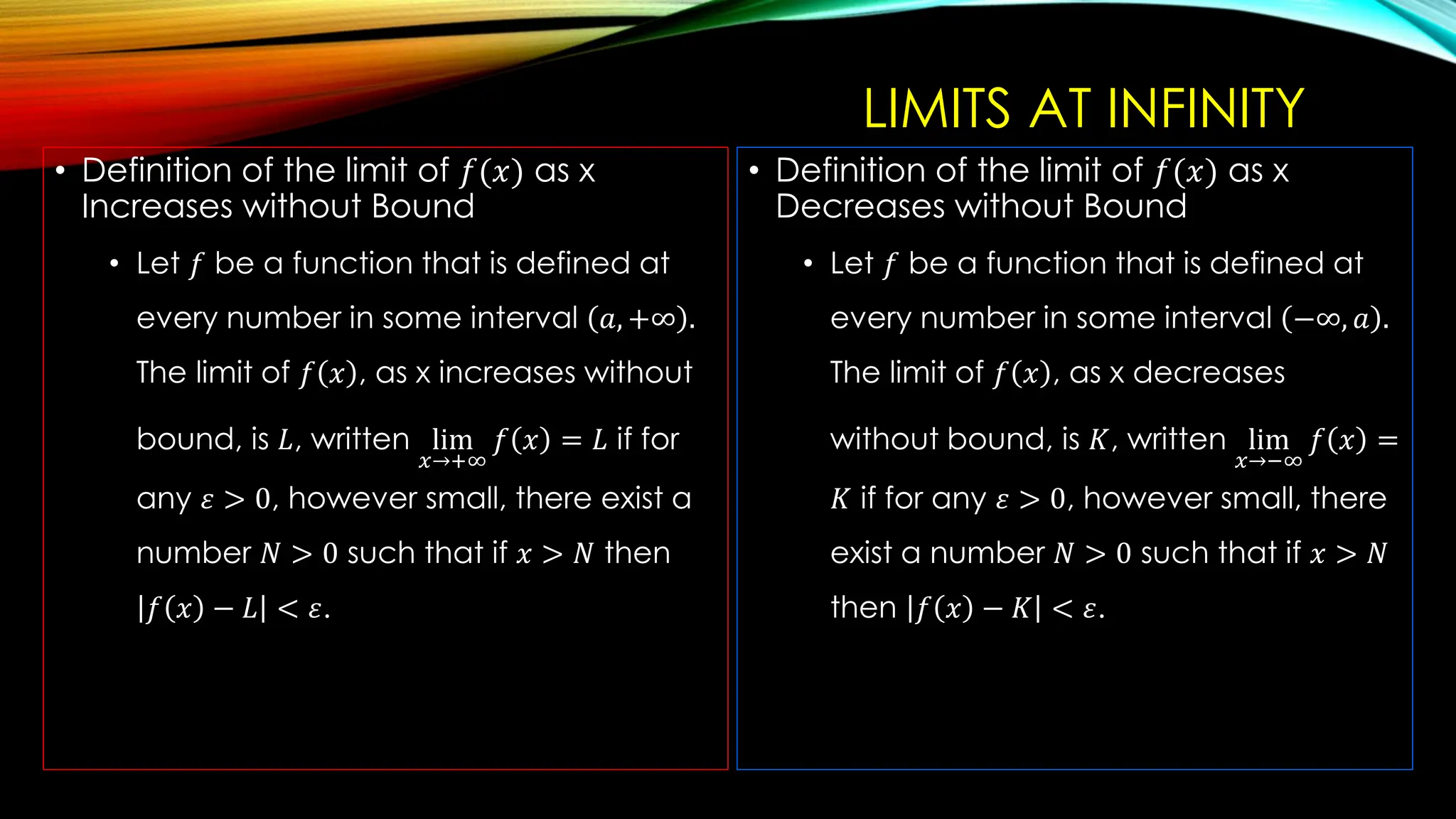LIMITS AT INFINITY
• Definition of the limit of 𝑓(𝑥) as x
Increases without Bound
• Let 𝑓 be a function that is defined at
every number in some interval 𝑎, +∞ .
The limit of 𝑓 𝑥 , as x increases without
bound, is 𝐿, written lim
𝑥→+∞
𝑓 𝑥 = 𝐿 if for
any 𝜀 > 0, however small, there exist a
number 𝑁 > 0 such that if 𝑥 > 𝑁 then
𝑓 𝑥 − 𝐿 < 𝜀.
• Definition of the limit of 𝑓(𝑥) as x
Decreases without Bound
• Let 𝑓 be a function that is defined at
every number in some interval −∞, 𝑎 .
The limit of 𝑓 𝑥 , as x decreases
without bound, is 𝐾, written lim
𝑥→−∞
𝑓 𝑥 =
𝐾 if for any 𝜀 > 0, however small, there
exist a number 𝑁 > 0 such that if 𝑥 > 𝑁
then 𝑓 𝑥 − 𝐾 < 𝜀.
 