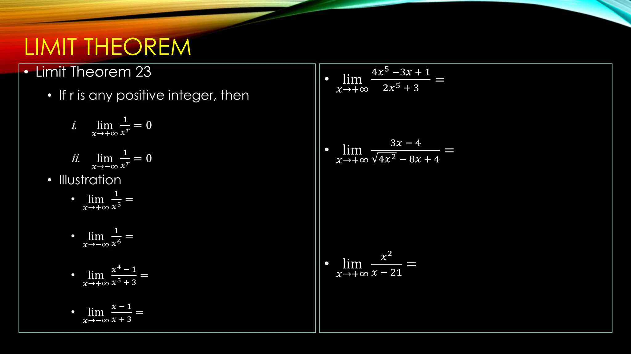 LIMIT THEOREM
• Limit Theorem 23
• If r is any positive integer, then
i. lim
𝑥→+∞
1
𝑥𝑟 = 0
ii. lim
𝑥→−∞
1
𝑥𝑟 = 0
• Illustration
• lim
𝑥→+∞
1
𝑥5 =
• lim
𝑥→−∞
1
𝑥6 =
• lim
𝑥→+∞
𝑥4 − 1
𝑥5 + 3
=
• lim
𝑥→−∞
𝑥 − 1
𝑥 + 3
=
• lim
𝑥→+∞
4𝑥5 −3𝑥 + 1
2𝑥5 + 3
=
• lim
𝑥→+∞
3𝑥 − 4
4𝑥2 − 8𝑥 + 4
=
• lim
𝑥→+∞
𝑥2
𝑥 − 21
=
 