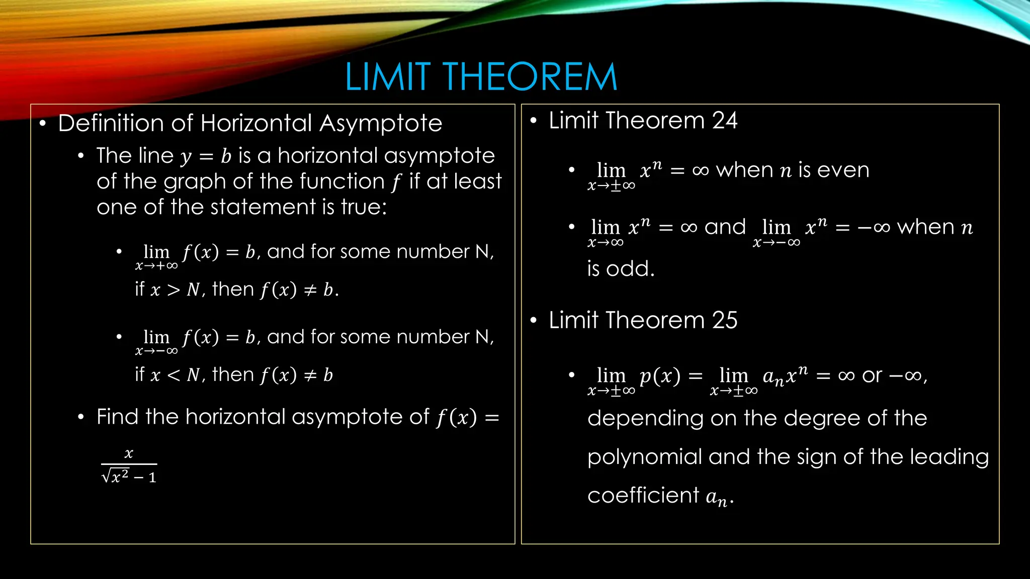 LIMIT THEOREM
• Definition of Horizontal Asymptote
• The line 𝑦 = 𝑏 is a horizontal asymptote
of the graph of the function 𝑓 if at least
one of the statement is true:
• lim
𝑥→+∞
𝑓 𝑥 = 𝑏, and for some number N,
if 𝑥 > 𝑁, then 𝑓 𝑥 ≠ 𝑏.
• lim
𝑥→−∞
𝑓 𝑥 = 𝑏, and for some number N,
if 𝑥 < 𝑁, then 𝑓 𝑥 ≠ 𝑏
• Find the horizontal asymptote of 𝑓 𝑥 =
𝑥
𝑥2 − 1
• Limit Theorem 24
• lim
𝑥→±∞
𝑥𝑛
= ∞ when 𝑛 is even
• lim
𝑥→∞
𝑥𝑛
= ∞ and lim
𝑥→−∞
𝑥𝑛
= −∞ when 𝑛
is odd.
• Limit Theorem 25
• lim
𝑥→±∞
𝑝(𝑥) = lim
𝑥→±∞
𝑎𝑛𝑥𝑛 = ∞ or −∞,
depending on the degree of the
polynomial and the sign of the leading
coefficient 𝑎𝑛.
 