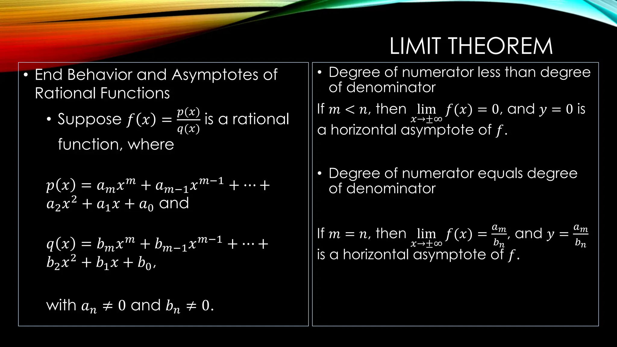 LIMIT THEOREM
• End Behavior and Asymptotes of
Rational Functions
• Suppose 𝑓 𝑥 =
𝑝(𝑥)
𝑞(𝑥)
is a rational
function, where
𝑝 𝑥 = 𝑎𝑚𝑥𝑚
+ 𝑎𝑚−1𝑥𝑚−1
+ ⋯ +
𝑎2𝑥2
+ 𝑎1𝑥 + 𝑎0 and
𝑞 𝑥 = 𝑏𝑚𝑥𝑚
+ 𝑏𝑚−1𝑥𝑚−1
+ ⋯ +
𝑏2𝑥2
+ 𝑏1𝑥 + 𝑏0,
with 𝑎𝑛 ≠ 0 and 𝑏𝑛 ≠ 0.
• Degree of numerator less than degree
of denominator
If 𝑚 < 𝑛, then lim
𝑥→±∞
𝑓(𝑥) = 0, and 𝑦 = 0 is
a horizontal asymptote of 𝑓.
• Degree of numerator equals degree
of denominator
If 𝑚 = 𝑛, then lim
𝑥→±∞
𝑓(𝑥) =
𝑎𝑚
𝑏𝑛
, and 𝑦 =
𝑎𝑚
𝑏𝑛
is a horizontal asymptote of 𝑓.
 
