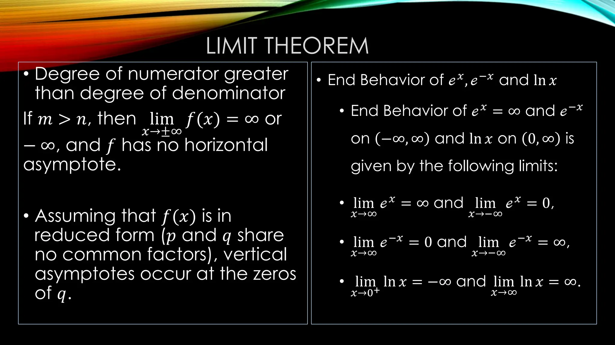 LIMIT THEOREM
• Degree of numerator greater
than degree of denominator
If 𝑚 > 𝑛, then lim
𝑥→±∞
𝑓(𝑥) = ∞ or
− ∞, and 𝑓 has no horizontal
asymptote.
• Assuming that 𝑓(𝑥) is in
reduced form (𝑝 and 𝑞 share
no common factors), vertical
asymptotes occur at the zeros
of 𝑞.
• End Behavior of ℯ𝑥
, ℯ−𝑥
and ln 𝑥
• End Behavior of ℯ𝑥
= ∞ and ℯ−𝑥
on −∞, ∞ and ln 𝑥 on 0, ∞ is
given by the following limits:
• lim
𝑥→∞
ℯ𝑥
= ∞ and lim
𝑥→−∞
ℯ𝑥
= 0,
• lim
𝑥→∞
ℯ−𝑥
= 0 and lim
𝑥→−∞
ℯ−𝑥
= ∞,
• lim
𝑥→0+
ln 𝑥 = −∞ and lim
𝑥→∞
ln 𝑥 = ∞.
 