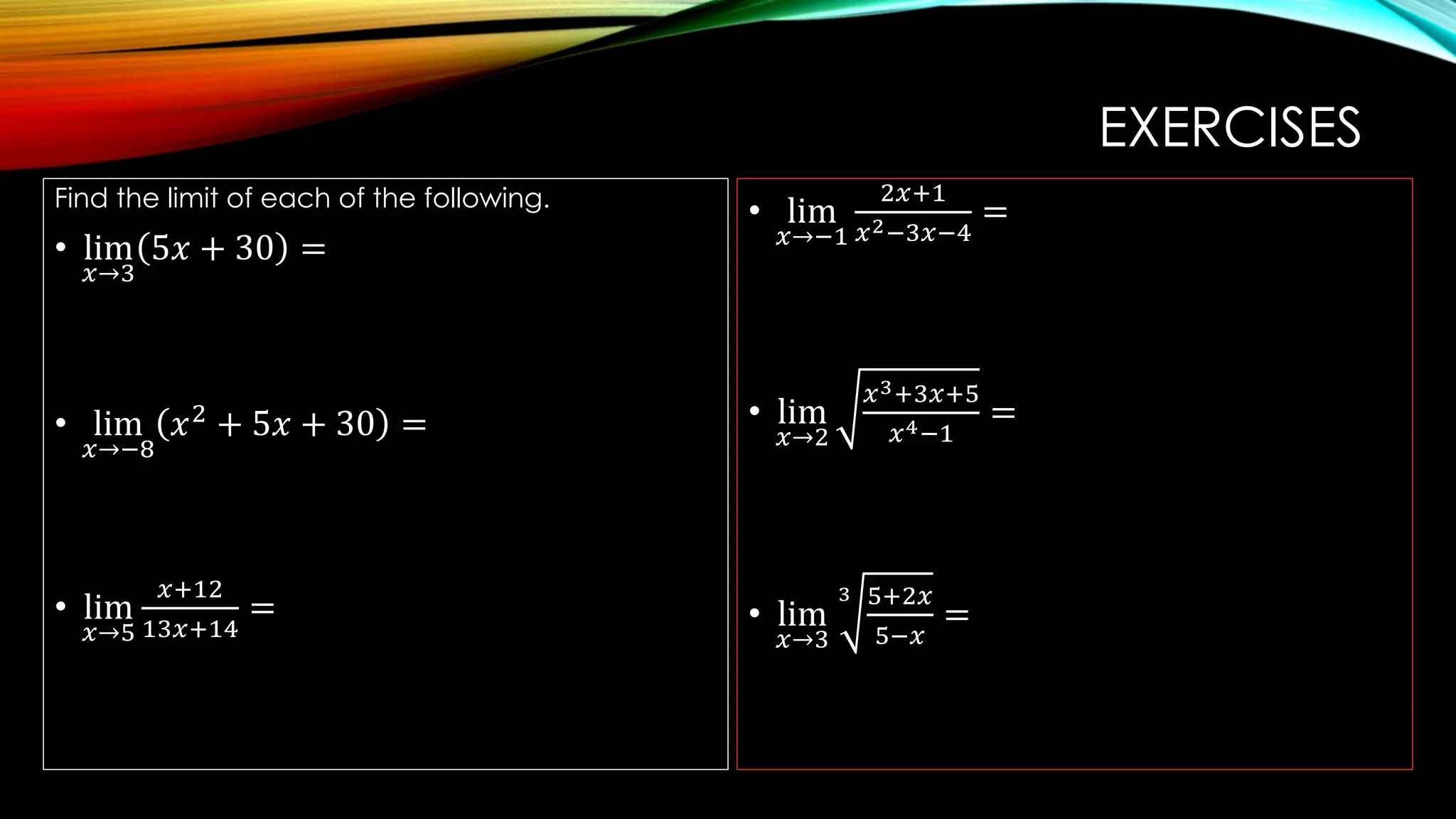 EXERCISES
Find the limit of each of the following.
• lim
𝑥→3
5𝑥 + 30 =
• lim
𝑥→−8
𝑥2
+ 5𝑥 + 30 =
• lim
𝑥→5
𝑥+12
13𝑥+14
=
• lim
𝑥→−1
2𝑥+1
𝑥2−3𝑥−4
=
• lim
𝑥→2
𝑥3+3𝑥+5
𝑥4−1
=
• lim
𝑥→3
3 5+2𝑥
5−𝑥
=
 
